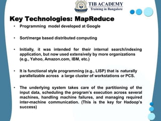 Key Technologies: MapReduce
• Programming model developed at Google
• Sort/merge based distributed computing
• Initially, it was intended for their internal search/indexing
application, but now used extensively by more organizations
(e.g., Yahoo, Amazon.com, IBM, etc.)
• It is functional style programming (e.g., LISP) that is naturally
parallelizable across a large cluster of workstations or PCS.
• The underlying system takes care of the partitioning of the
input data, scheduling the program’s execution across several
machines, handling machine failures, and managing required
inter-machine communication. (This is the key for Hadoop’s
success)
 