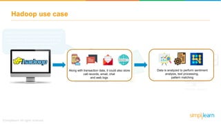 Hadoop use case
After 2008 economic recession, most of the
financial institutions and national monetary
associations started maintaining a single
Hadoop Cluster containing more than
petabytes of financial data
Hadoop cluster
Along with transaction data, it could also store
call records, email, chat
and web logs
Data is analyzed to perform sentiment
analysis, text processing,
pattern matching
 