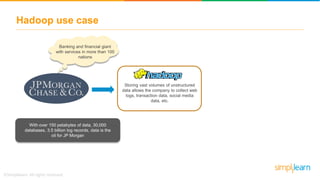 Hadoop use case
Banking and financial giant
with services in more than 100
nations
With over 150 petabytes of data, 30,000
databases, 3.5 billion log records, data is the
oil for JP Morgan
Storing vast volumes of unstructured
data allows the company to collect web
logs, transaction data, social media
data, etc.
 