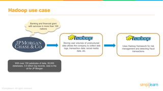 Hadoop use case
Banking and financial giant
with services in more than 100
nations
With over 150 petabytes of data, 30,000
databases, 3.5 billion log records, data is the
oil for JP Morgan
Storing vast volumes of unstructured
data allows the company to collect web
logs, transaction data, social media
data, etc.
Uses Hadoop framework for risk
management and detecting fraud
transactions
 