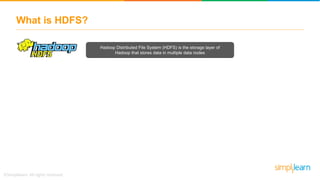 What is HDFS?
Hadoop Distributed File System (HDFS) is the storage layer of
Hadoop that stores data in multiple data nodes
 