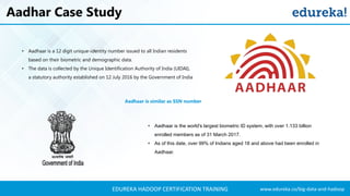 www.edureka.co/big-data-and-hadoopEDUREKA HADOOP CERTIFICATION TRAINING
Aadhar Case Study
• Aadhaar is a 12 digit unique-identity number issued to all Indian residents
based on their biometric and demographic data.
• The data is collected by the Unique Identification Authority of India (UIDAI),
a statutory authority established on 12 July 2016 by the Government of India
• Aadhaar is the world's largest biometric ID system, with over 1.133 billion
enrolled members as of 31 March 2017.
• As of this date, over 99% of Indians aged 18 and above had been enrolled in
Aadhaar.
Aadhaar is similar as SSN number
 