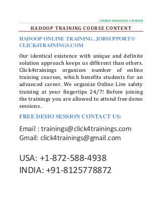COURSE DURATION: 1 MONTH
HADOOP TRAINING COURSE CONTENT
HADOOP ONLINE TRAINING, JOBSUPPORT@
CLICK4TRAININGS.COM
Our identical existence with unique and definite
solution approach keeps us different than others.
Click4trainings organizes number of online
training courses, which benefits students for an
advanced career. We organize Online Live safety
training at your fingertips 24/7! Before joining
the trainings you are allowed to attend free demo
sessions.
FREE DEMO SESSION CONTACT US:
Email : trainings@click4trainings.com
Gmail: click4trainings@gmail.com
USA: +1-872-588-4938
INDIA: +91-8125778872
 