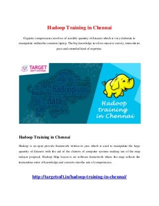 Hadoop Training in Chennai
Gigantic competencies involves of sizeable quantity of datasets which is very elaborate to
manipulate within the common laptop. The big knowledge involves massive variety, immoderate
pace and extended kind of expertise.
Hadoop Training in Chennai
Hadoop is an open provide framework written in java which is used to manipulate the large
quantity of datasets with the aid of the clusters of computer systems making use of the map
reduces proposal. Hadoop Map lessen is an software framework where the map collects the
tremendous enter of knowledge and converts into the sets of competencies.
http://targetsoft.in/hadoop-training-in-chennai/
 