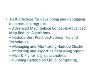 • Best practices for developing and debugging
map reduce programs
– Advanced Map Reduce Concepts-Advanced
Map Reduce Algorithms
– Hadoop Best PracticesHadoop Tip and
Techniques
– Managing and Monitoring Hadoop Cluster
– Importing and exporting data using Sqoop
– Hive & Pig for big data analysis
– Running Hadoop on Cloud computing.
 