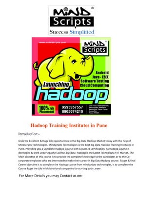 Hadoop Training Institutes in Pune
Introduction:Grab the Excellent & Huge Job opportunities in the Big-Data Hadoop Market today with the help of
Mindscripts Technologies. Mindscripts Technologies is the Best Big-Data Hadoop Training Institutes in
Pune. Providing you a Complete Hadoop Course with Cloud Era Certification. As Hadoop Course is
developed & work under Apache License. Big-data Hadoop is the Latest Technology in IT Market. The
Main objective of this course is to provide the complete knowledge to the candidates or to the Cocorporate employee who are interested to make their career in Big-Data Hadoop course. Target & final
Career objective is to complete the Hadoop course from mindscripts technologies, is to complete the
Course & get the Job in Multinational companies for starting your career.

For More Details you may Contact us on:-

 