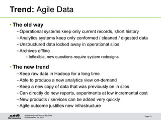 Trend: Agile Data
• The old way
  – Operational systems keep only current records, short history
  – Analytics systems keep only conformed / cleaned / digested data
  – Unstructured data locked away in operational silos
  – Archives offline
       – Inflexible, new questions require system redesigns

• The new trend
  – Keep raw data in Hadoop for a long time
  – Able to produce a new analytics view on-demand
  – Keep a new copy of data that was previously on in silos
  – Can directly do new reports, experiments at low incremental cost
  – New products / services can be added very quickly
  – Agile outcome justifies new infrastructure

      Architecting the Future of Big Data
                                                                  Page 13
      © Hortonworks Inc. 2011
 