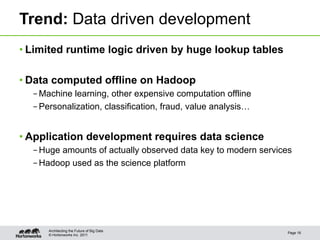 Trend: Data driven development
• Limited runtime logic driven by huge lookup tables

• Data computed offline on Hadoop
  – Machine learning, other expensive computation offline
  – Personalization, classification, fraud, value analysis…


• Application development requires data science
  – Huge amounts of actually observed data key to modern services
  – Hadoop used as the science platform




      Architecting the Future of Big Data
                                                               Page 16
      © Hortonworks Inc. 2011
 