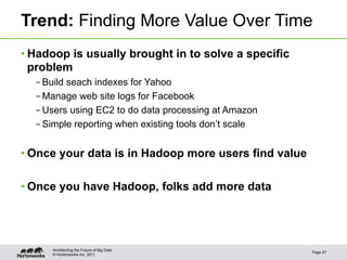 Trend: Finding More Value Over Time
• Hadoop is usually brought in to solve a specific
  problem
  – Build seach indexes for Yahoo
  – Manage web site logs for Facebook
  – Users using EC2 to do data processing at Amazon
  – Simple reporting when existing tools don’t scale


• Once your data is in Hadoop more users find value

• Once you have Hadoop, folks add more data




     Architecting the Future of Big Data
                                                       Page 27
     © Hortonworks Inc. 2011
 