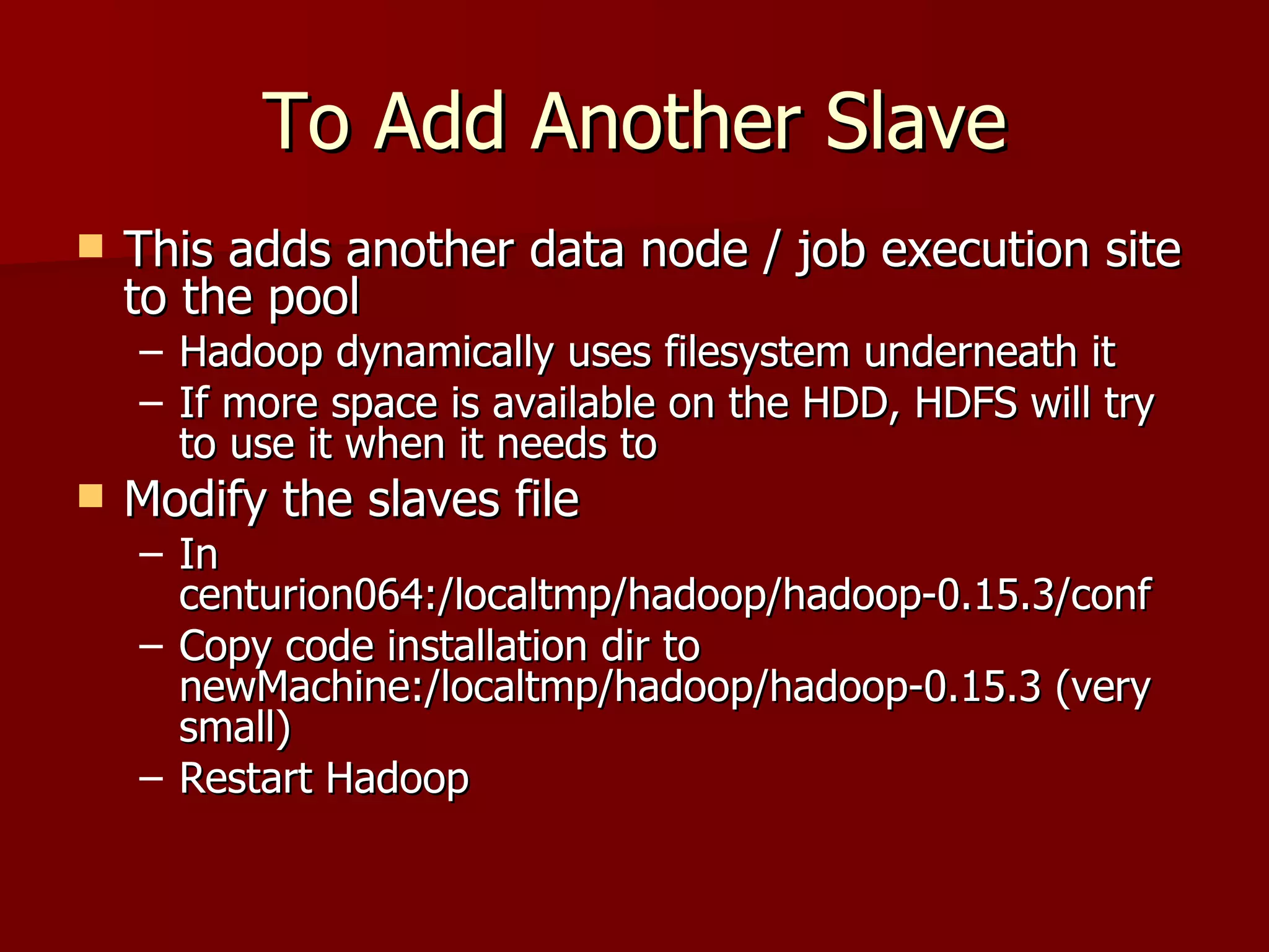 To Add Another Slave This adds another data node / job execution site to the pool Hadoop dynamically uses filesystem underneath it If more space is available on the HDD, HDFS will try to use it when it needs to Modify the slaves file  In centurion064:/localtmp/hadoop/hadoop-0.15.3/conf Copy code installation dir to newMachine:/localtmp/hadoop/hadoop-0.15.3 (very small) Restart Hadoop 