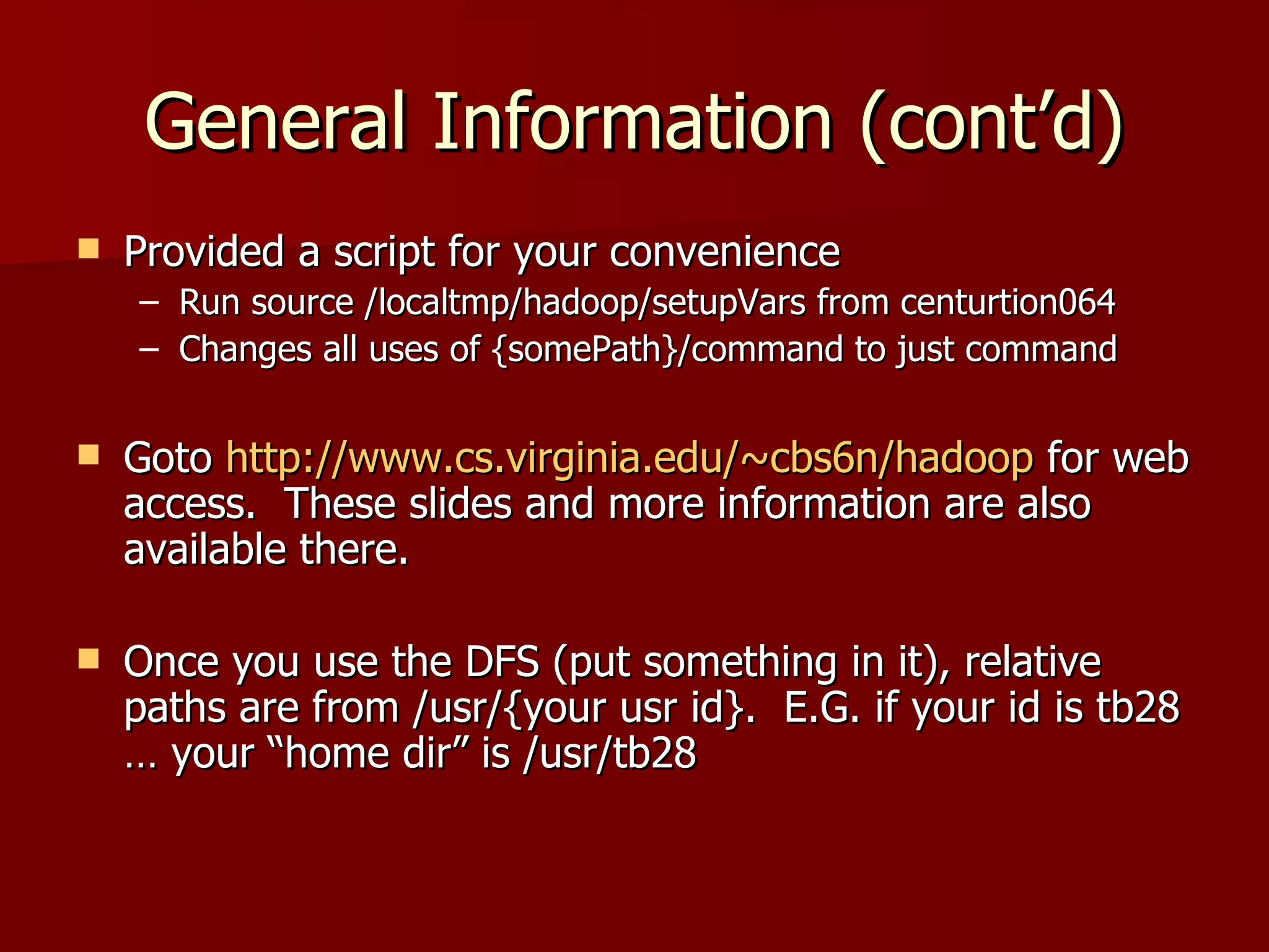 General Information (cont’d) Provided a script for your convenience Run source /localtmp/hadoop/setupVars from centurtion064 Changes all uses of {somePath}/command to just command Goto  http://www.cs.virginia.edu/~cbs6n/hadoop  for web access.  These slides and more information are also available there. Once you use the DFS (put something in it), relative paths are from /usr/{your usr id}.  E.G. if your id is tb28 … your “home dir” is /usr/tb28 