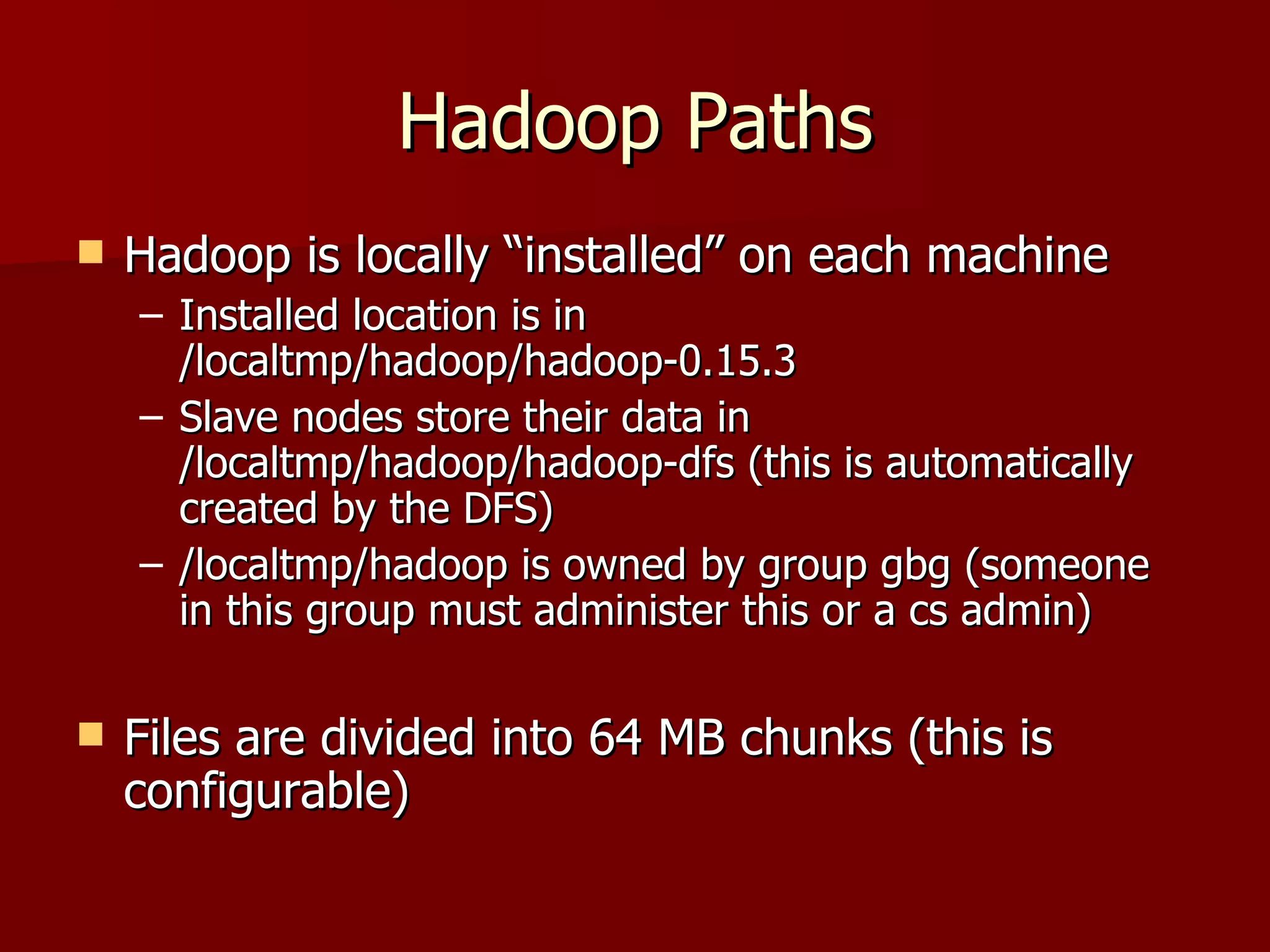 Hadoop Paths Hadoop is locally “installed” on each machine Installed location is in /localtmp/hadoop/hadoop-0.15.3 Slave nodes store their data in /localtmp/hadoop/hadoop-dfs (this is automatically created by the DFS) /localtmp/hadoop is owned by group gbg (someone in this group must administer this or a cs admin) Files are divided into 64 MB chunks (this is configurable) 