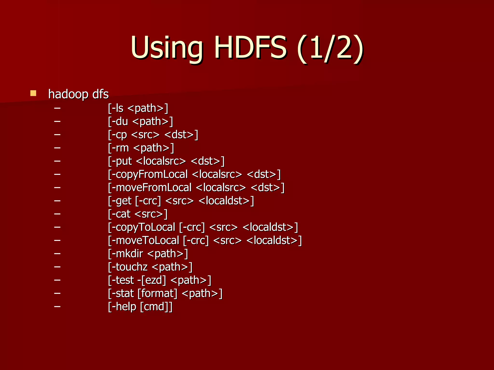 Using HDFS (1/2) hadoop dfs [-ls <path>] [-du <path>] [-cp <src> <dst>] [-rm <path>] [-put <localsrc> <dst>] [-copyFromLocal <localsrc> <dst>] [-moveFromLocal <localsrc> <dst>] [-get [-crc] <src> <localdst>] [-cat <src>] [-copyToLocal [-crc] <src> <localdst>] [-moveToLocal [-crc] <src> <localdst>] [-mkdir <path>] [-touchz <path>] [-test -[ezd] <path>] [-stat [format] <path>] [-help [cmd]] 