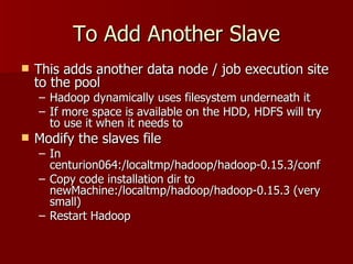 To Add Another Slave This adds another data node / job execution site to the pool Hadoop dynamically uses filesystem underneath it If more space is available on the HDD, HDFS will try to use it when it needs to Modify the slaves file  In centurion064:/localtmp/hadoop/hadoop-0.15.3/conf Copy code installation dir to newMachine:/localtmp/hadoop/hadoop-0.15.3 (very small) Restart Hadoop 