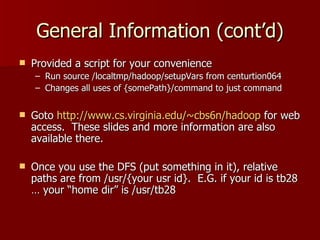 General Information (cont’d) Provided a script for your convenience Run source /localtmp/hadoop/setupVars from centurtion064 Changes all uses of {somePath}/command to just command Goto  http://www.cs.virginia.edu/~cbs6n/hadoop  for web access.  These slides and more information are also available there. Once you use the DFS (put something in it), relative paths are from /usr/{your usr id}.  E.G. if your id is tb28 … your “home dir” is /usr/tb28 