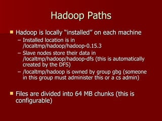 Hadoop Paths Hadoop is locally “installed” on each machine Installed location is in /localtmp/hadoop/hadoop-0.15.3 Slave nodes store their data in /localtmp/hadoop/hadoop-dfs (this is automatically created by the DFS) /localtmp/hadoop is owned by group gbg (someone in this group must administer this or a cs admin) Files are divided into 64 MB chunks (this is configurable) 