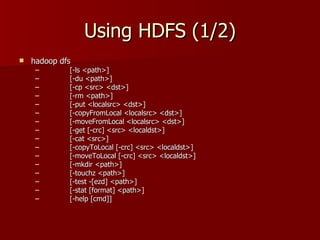 Using HDFS (1/2) hadoop dfs [-ls <path>] [-du <path>] [-cp <src> <dst>] [-rm <path>] [-put <localsrc> <dst>] [-copyFromLocal <localsrc> <dst>] [-moveFromLocal <localsrc> <dst>] [-get [-crc] <src> <localdst>] [-cat <src>] [-copyToLocal [-crc] <src> <localdst>] [-moveToLocal [-crc] <src> <localdst>] [-mkdir <path>] [-touchz <path>] [-test -[ezd] <path>] [-stat [format] <path>] [-help [cmd]] 