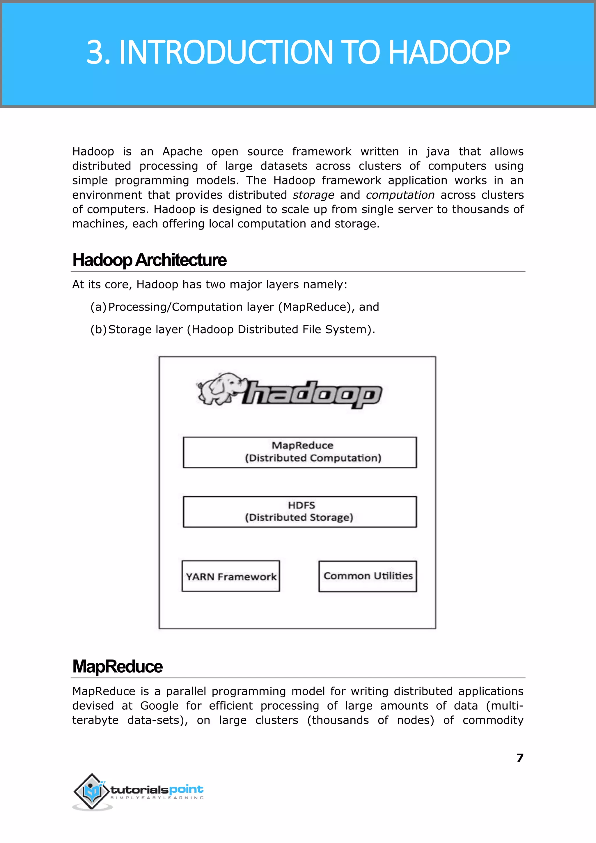 Hadoop
7
Hadoop is an Apache open source framework written in java that allows
distributed processing of large datasets across clusters of computers using
simple programming models. The Hadoop framework application works in an
environment that provides distributed storage and computation across clusters
of computers. Hadoop is designed to scale up from single server to thousands of
machines, each offering local computation and storage.
HadoopArchitecture
At its core, Hadoop has two major layers namely:
(a)Processing/Computation layer (MapReduce), and
(b)Storage layer (Hadoop Distributed File System).
MapReduce
MapReduce is a parallel programming model for writing distributed applications
devised at Google for efficient processing of large amounts of data (multi-
terabyte data-sets), on large clusters (thousands of nodes) of commodity
3. INTRODUCTION TO HADOOP
 