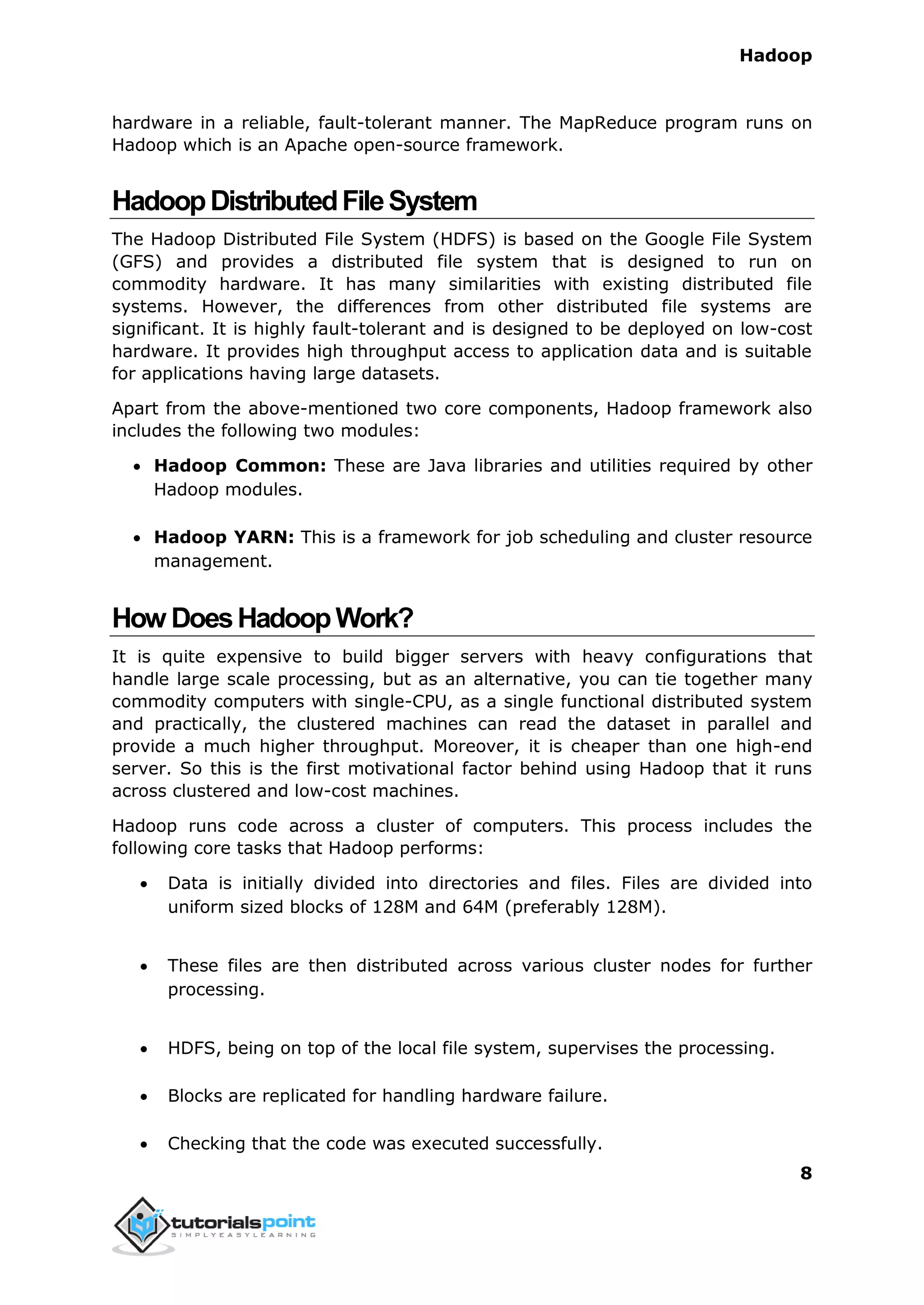 Hadoop
8
hardware in a reliable, fault-tolerant manner. The MapReduce program runs on
Hadoop which is an Apache open-source framework.
HadoopDistributedFileSystem
The Hadoop Distributed File System (HDFS) is based on the Google File System
(GFS) and provides a distributed file system that is designed to run on
commodity hardware. It has many similarities with existing distributed file
systems. However, the differences from other distributed file systems are
significant. It is highly fault-tolerant and is designed to be deployed on low-cost
hardware. It provides high throughput access to application data and is suitable
for applications having large datasets.
Apart from the above-mentioned two core components, Hadoop framework also
includes the following two modules:
 Hadoop Common: These are Java libraries and utilities required by other
Hadoop modules.
 Hadoop YARN: This is a framework for job scheduling and cluster resource
management.
How DoesHadoopWork?
It is quite expensive to build bigger servers with heavy configurations that
handle large scale processing, but as an alternative, you can tie together many
commodity computers with single-CPU, as a single functional distributed system
and practically, the clustered machines can read the dataset in parallel and
provide a much higher throughput. Moreover, it is cheaper than one high-end
server. So this is the first motivational factor behind using Hadoop that it runs
across clustered and low-cost machines.
Hadoop runs code across a cluster of computers. This process includes the
following core tasks that Hadoop performs:
 Data is initially divided into directories and files. Files are divided into
uniform sized blocks of 128M and 64M (preferably 128M).
 These files are then distributed across various cluster nodes for further
processing.
 HDFS, being on top of the local file system, supervises the processing.
 Blocks are replicated for handling hardware failure.
 Checking that the code was executed successfully.
 