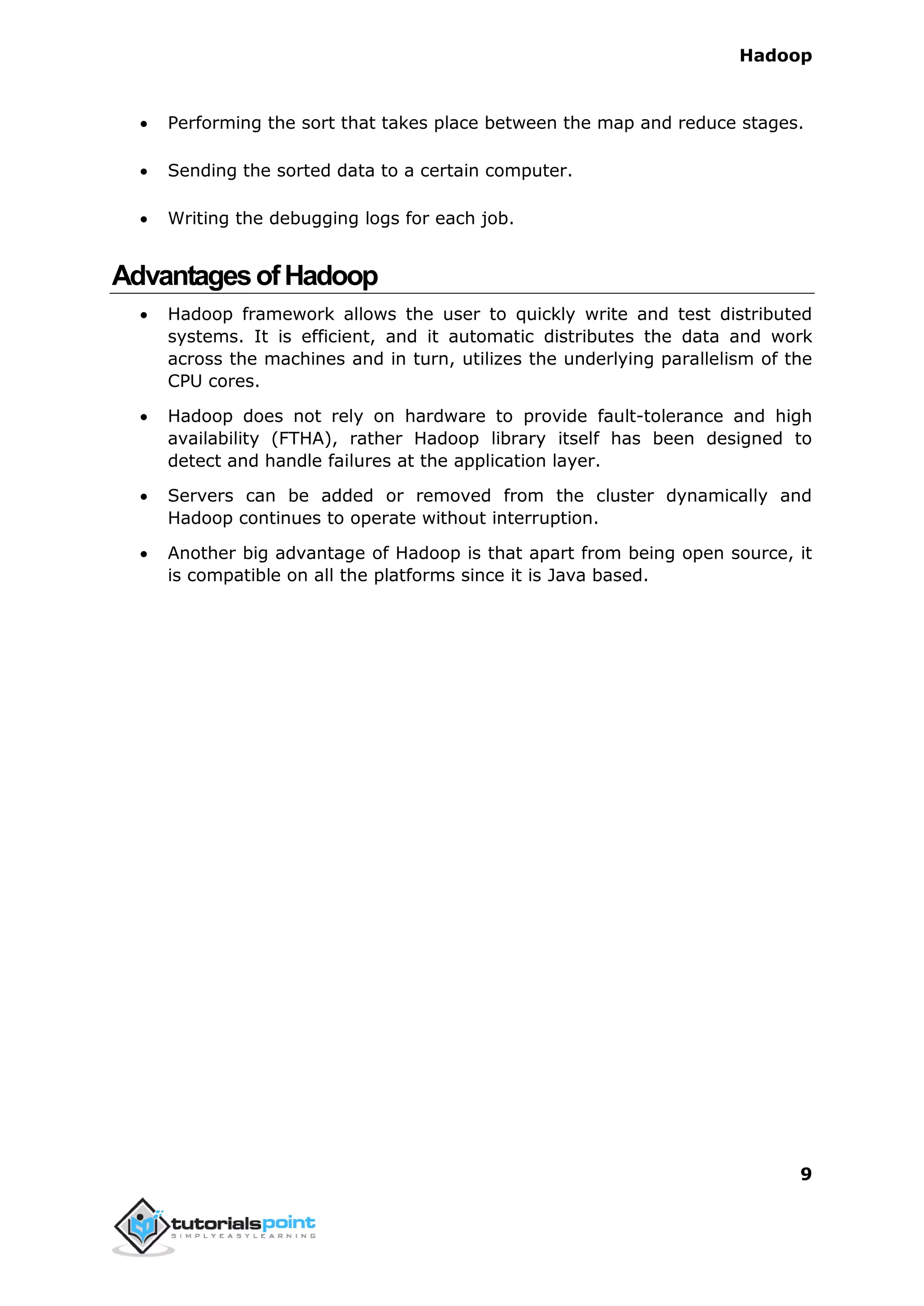 Hadoop
9
 Performing the sort that takes place between the map and reduce stages.
 Sending the sorted data to a certain computer.
 Writing the debugging logs for each job.
AdvantagesofHadoop
 Hadoop framework allows the user to quickly write and test distributed
systems. It is efficient, and it automatic distributes the data and work
across the machines and in turn, utilizes the underlying parallelism of the
CPU cores.
 Hadoop does not rely on hardware to provide fault-tolerance and high
availability (FTHA), rather Hadoop library itself has been designed to
detect and handle failures at the application layer.
 Servers can be added or removed from the cluster dynamically and
Hadoop continues to operate without interruption.
 Another big advantage of Hadoop is that apart from being open source, it
is compatible on all the platforms since it is Java based.
 