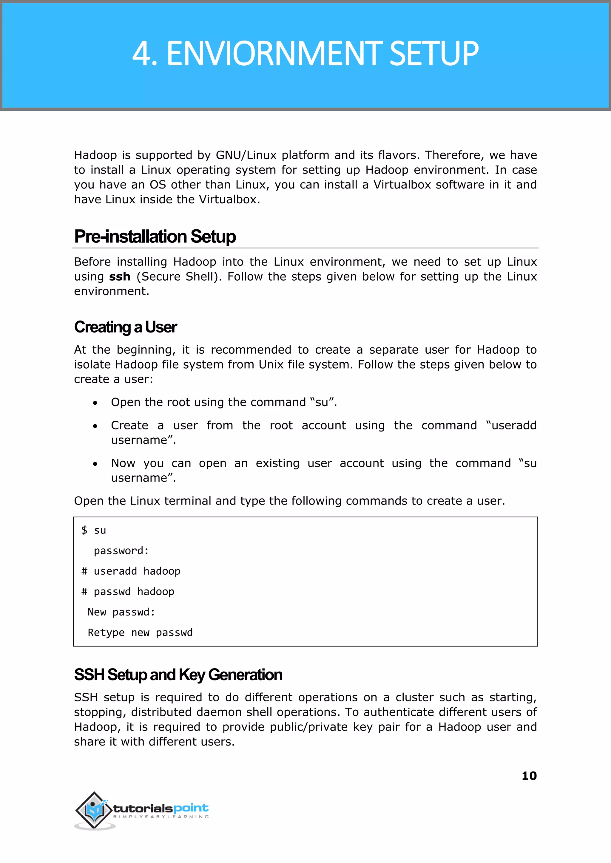 Hadoop
10
Hadoop is supported by GNU/Linux platform and its flavors. Therefore, we have
to install a Linux operating system for setting up Hadoop environment. In case
you have an OS other than Linux, you can install a Virtualbox software in it and
have Linux inside the Virtualbox.
Pre-installationSetup
Before installing Hadoop into the Linux environment, we need to set up Linux
using ssh (Secure Shell). Follow the steps given below for setting up the Linux
environment.
CreatingaUser
At the beginning, it is recommended to create a separate user for Hadoop to
isolate Hadoop file system from Unix file system. Follow the steps given below to
create a user:
 Open the root using the command “su”.
 Create a user from the root account using the command “useradd
username”.
 Now you can open an existing user account using the command “su
username”.
Open the Linux terminal and type the following commands to create a user.
$ su
password:
# useradd hadoop
# passwd hadoop
New passwd:
Retype new passwd
SSHSetupandKeyGeneration
SSH setup is required to do different operations on a cluster such as starting,
stopping, distributed daemon shell operations. To authenticate different users of
Hadoop, it is required to provide public/private key pair for a Hadoop user and
share it with different users.
4. ENVIORNMENT SETUP
 