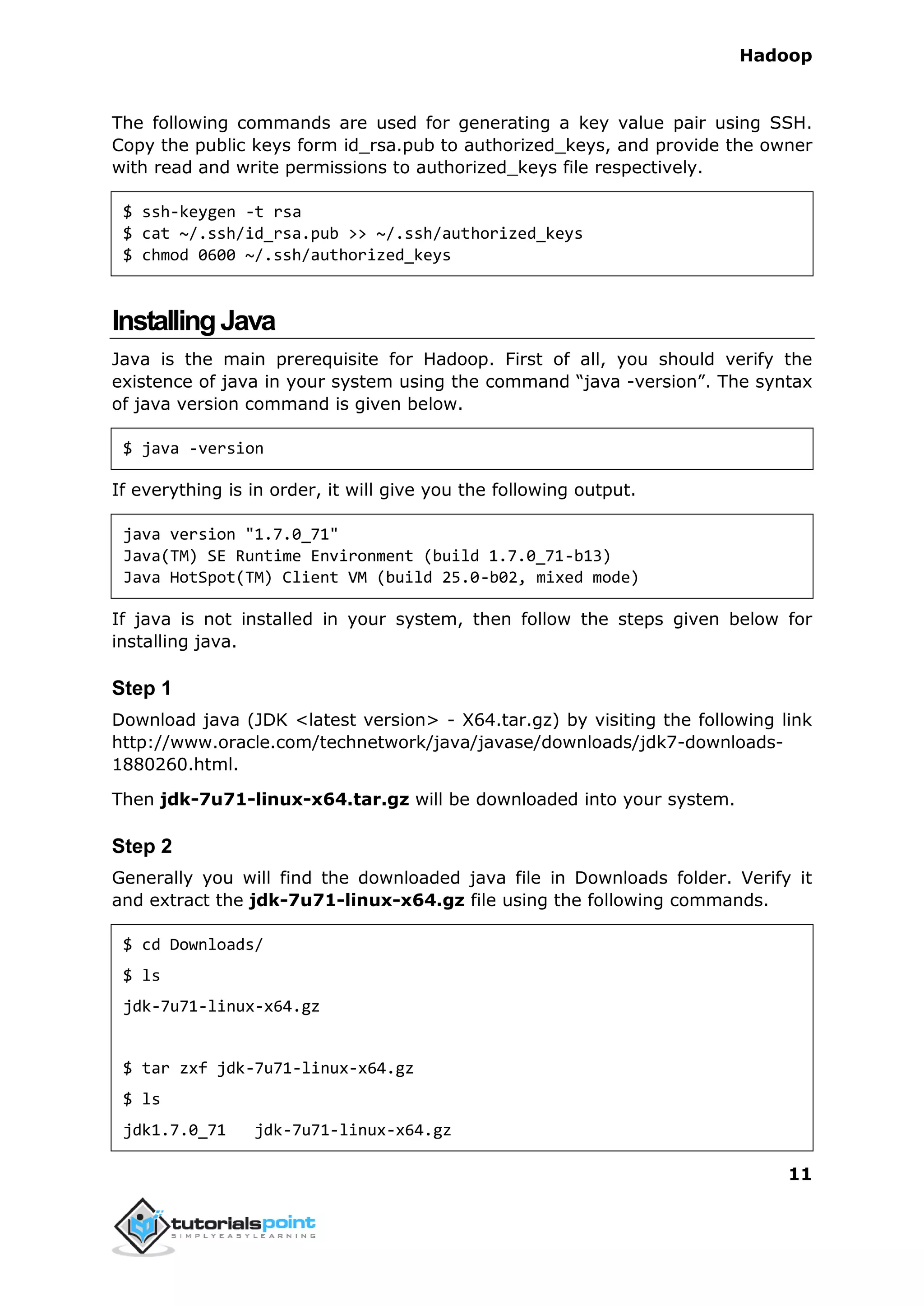 Hadoop
11
The following commands are used for generating a key value pair using SSH.
Copy the public keys form id_rsa.pub to authorized_keys, and provide the owner
with read and write permissions to authorized_keys file respectively.
$ ssh-keygen -t rsa
$ cat ~/.ssh/id_rsa.pub >> ~/.ssh/authorized_keys
$ chmod 0600 ~/.ssh/authorized_keys
InstallingJava
Java is the main prerequisite for Hadoop. First of all, you should verify the
existence of java in your system using the command “java -version”. The syntax
of java version command is given below.
$ java -version
If everything is in order, it will give you the following output.
java version "1.7.0_71"
Java(TM) SE Runtime Environment (build 1.7.0_71-b13)
Java HotSpot(TM) Client VM (build 25.0-b02, mixed mode)
If java is not installed in your system, then follow the steps given below for
installing java.
Step 1
Download java (JDK <latest version> - X64.tar.gz) by visiting the following link
http://www.oracle.com/technetwork/java/javase/downloads/jdk7-downloads-
1880260.html.
Then jdk-7u71-linux-x64.tar.gz will be downloaded into your system.
Step 2
Generally you will find the downloaded java file in Downloads folder. Verify it
and extract the jdk-7u71-linux-x64.gz file using the following commands.
$ cd Downloads/
$ ls
jdk-7u71-linux-x64.gz
$ tar zxf jdk-7u71-linux-x64.gz
$ ls
jdk1.7.0_71 jdk-7u71-linux-x64.gz
 