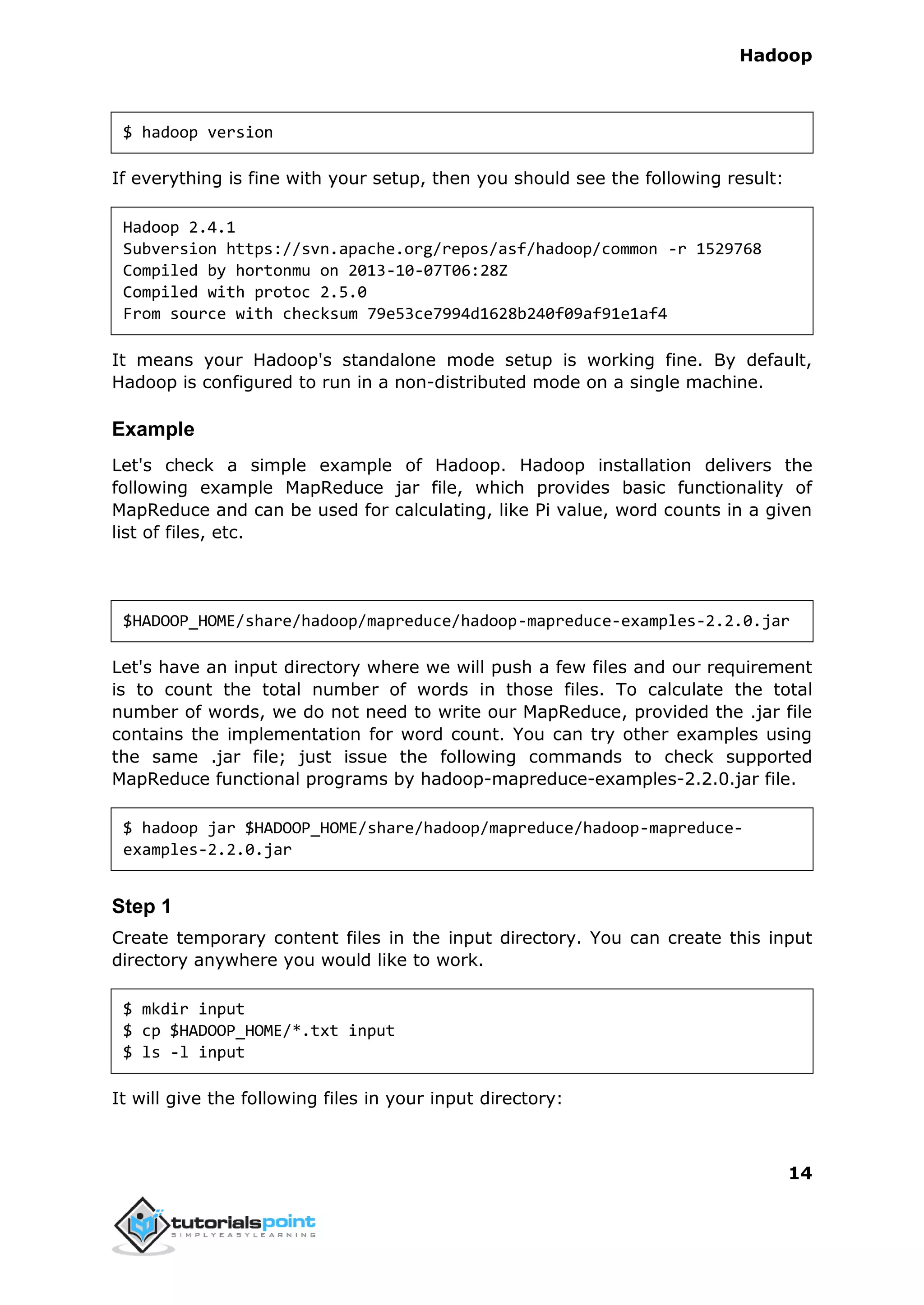 Hadoop
14
$ hadoop version
If everything is fine with your setup, then you should see the following result:
Hadoop 2.4.1
Subversion https://svn.apache.org/repos/asf/hadoop/common -r 1529768
Compiled by hortonmu on 2013-10-07T06:28Z
Compiled with protoc 2.5.0
From source with checksum 79e53ce7994d1628b240f09af91e1af4
It means your Hadoop's standalone mode setup is working fine. By default,
Hadoop is configured to run in a non-distributed mode on a single machine.
Example
Let's check a simple example of Hadoop. Hadoop installation delivers the
following example MapReduce jar file, which provides basic functionality of
MapReduce and can be used for calculating, like Pi value, word counts in a given
list of files, etc.
$HADOOP_HOME/share/hadoop/mapreduce/hadoop-mapreduce-examples-2.2.0.jar
Let's have an input directory where we will push a few files and our requirement
is to count the total number of words in those files. To calculate the total
number of words, we do not need to write our MapReduce, provided the .jar file
contains the implementation for word count. You can try other examples using
the same .jar file; just issue the following commands to check supported
MapReduce functional programs by hadoop-mapreduce-examples-2.2.0.jar file.
$ hadoop jar $HADOOP_HOME/share/hadoop/mapreduce/hadoop-mapreduce-
examples-2.2.0.jar
Step 1
Create temporary content files in the input directory. You can create this input
directory anywhere you would like to work.
$ mkdir input
$ cp $HADOOP_HOME/*.txt input
$ ls -l input
It will give the following files in your input directory:
 