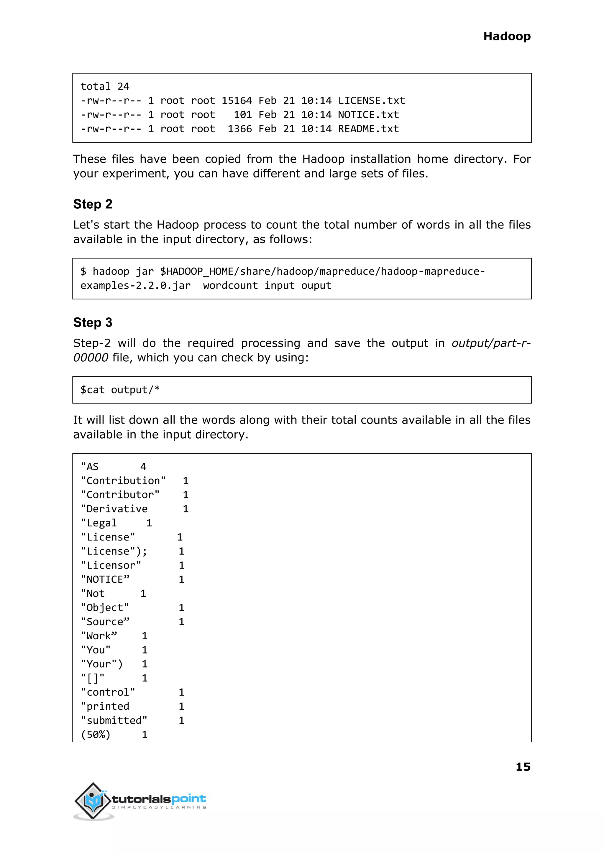 Hadoop
15
total 24
-rw-r--r-- 1 root root 15164 Feb 21 10:14 LICENSE.txt
-rw-r--r-- 1 root root 101 Feb 21 10:14 NOTICE.txt
-rw-r--r-- 1 root root 1366 Feb 21 10:14 README.txt
These files have been copied from the Hadoop installation home directory. For
your experiment, you can have different and large sets of files.
Step 2
Let's start the Hadoop process to count the total number of words in all the files
available in the input directory, as follows:
$ hadoop jar $HADOOP_HOME/share/hadoop/mapreduce/hadoop-mapreduce-
examples-2.2.0.jar wordcount input ouput
Step 3
Step-2 will do the required processing and save the output in output/part-r-
00000 file, which you can check by using:
$cat output/*
It will list down all the words along with their total counts available in all the files
available in the input directory.
"AS 4
"Contribution" 1
"Contributor" 1
"Derivative 1
"Legal 1
"License" 1
"License"); 1
"Licensor" 1
"NOTICE” 1
"Not 1
"Object" 1
"Source” 1
"Work” 1
"You" 1
"Your") 1
"[]" 1
"control" 1
"printed 1
"submitted" 1
(50%) 1
 