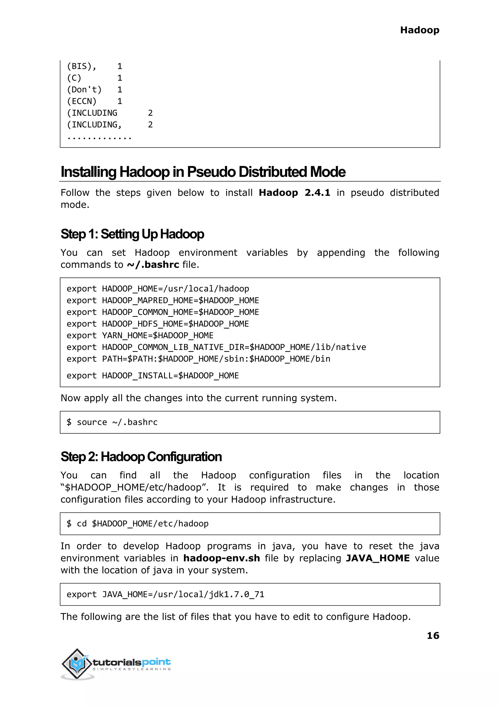 Hadoop
16
(BIS), 1
(C) 1
(Don't) 1
(ECCN) 1
(INCLUDING 2
(INCLUDING, 2
.............
InstallingHadoopinPseudoDistributedMode
Follow the steps given below to install Hadoop 2.4.1 in pseudo distributed
mode.
Step1:SettingUpHadoop
You can set Hadoop environment variables by appending the following
commands to ~/.bashrc file.
export HADOOP_HOME=/usr/local/hadoop
export HADOOP_MAPRED_HOME=$HADOOP_HOME
export HADOOP_COMMON_HOME=$HADOOP_HOME
export HADOOP_HDFS_HOME=$HADOOP_HOME
export YARN_HOME=$HADOOP_HOME
export HADOOP_COMMON_LIB_NATIVE_DIR=$HADOOP_HOME/lib/native
export PATH=$PATH:$HADOOP_HOME/sbin:$HADOOP_HOME/bin
export HADOOP_INSTALL=$HADOOP_HOME
Now apply all the changes into the current running system.
$ source ~/.bashrc
Step2:HadoopConfiguration
You can find all the Hadoop configuration files in the location
“$HADOOP_HOME/etc/hadoop”. It is required to make changes in those
configuration files according to your Hadoop infrastructure.
$ cd $HADOOP_HOME/etc/hadoop
In order to develop Hadoop programs in java, you have to reset the java
environment variables in hadoop-env.sh file by replacing JAVA_HOME value
with the location of java in your system.
export JAVA_HOME=/usr/local/jdk1.7.0_71
The following are the list of files that you have to edit to configure Hadoop.
 
