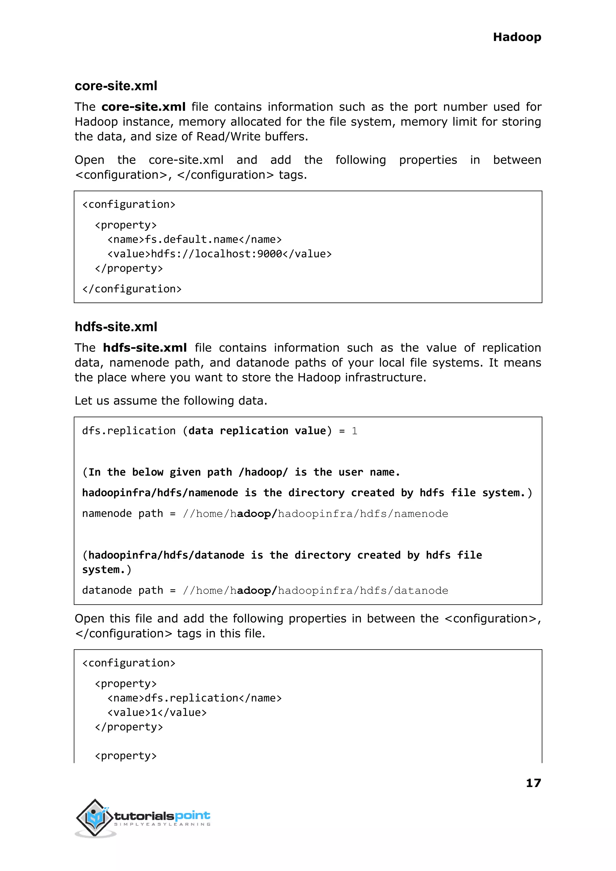 Hadoop
17
core-site.xml
The core-site.xml file contains information such as the port number used for
Hadoop instance, memory allocated for the file system, memory limit for storing
the data, and size of Read/Write buffers.
Open the core-site.xml and add the following properties in between
<configuration>, </configuration> tags.
<configuration>
<property>
<name>fs.default.name</name>
<value>hdfs://localhost:9000</value>
</property>
</configuration>
hdfs-site.xml
The hdfs-site.xml file contains information such as the value of replication
data, namenode path, and datanode paths of your local file systems. It means
the place where you want to store the Hadoop infrastructure.
Let us assume the following data.
dfs.replication (data replication value) = 1
(In the below given path /hadoop/ is the user name.
hadoopinfra/hdfs/namenode is the directory created by hdfs file system.)
namenode path = //home/hadoop/hadoopinfra/hdfs/namenode
(hadoopinfra/hdfs/datanode is the directory created by hdfs file
system.)
datanode path = //home/hadoop/hadoopinfra/hdfs/datanode
Open this file and add the following properties in between the <configuration>,
</configuration> tags in this file.
<configuration>
<property>
<name>dfs.replication</name>
<value>1</value>
</property>
<property>
 