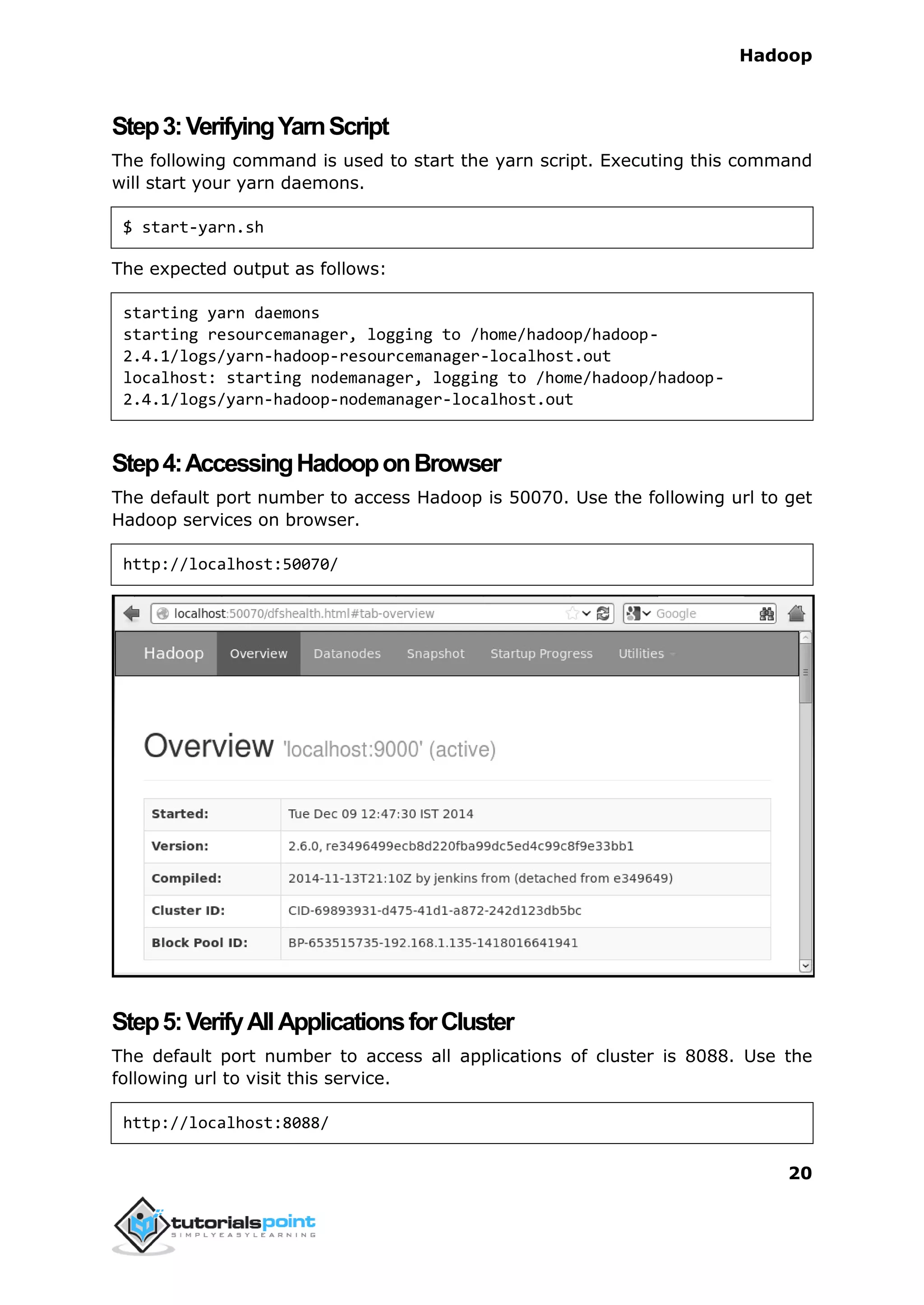 Hadoop
20
Step3:VerifyingYarnScript
The following command is used to start the yarn script. Executing this command
will start your yarn daemons.
$ start-yarn.sh
The expected output as follows:
starting yarn daemons
starting resourcemanager, logging to /home/hadoop/hadoop-
2.4.1/logs/yarn-hadoop-resourcemanager-localhost.out
localhost: starting nodemanager, logging to /home/hadoop/hadoop-
2.4.1/logs/yarn-hadoop-nodemanager-localhost.out
Step4:AccessingHadooponBrowser
The default port number to access Hadoop is 50070. Use the following url to get
Hadoop services on browser.
http://localhost:50070/
Step5:VerifyAllApplicationsforCluster
The default port number to access all applications of cluster is 8088. Use the
following url to visit this service.
http://localhost:8088/
 