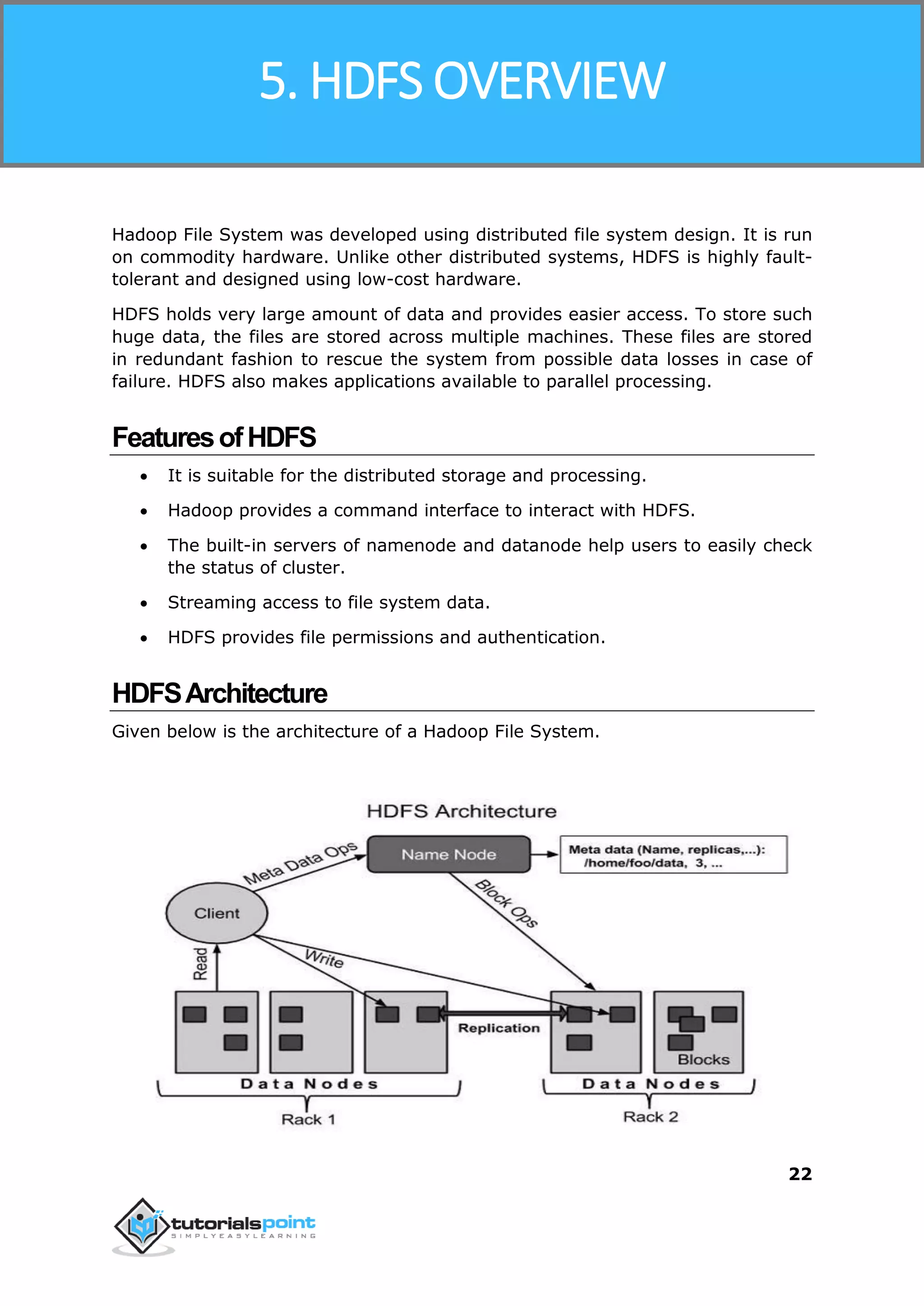 Hadoop
22
Hadoop File System was developed using distributed file system design. It is run
on commodity hardware. Unlike other distributed systems, HDFS is highly fault-
tolerant and designed using low-cost hardware.
HDFS holds very large amount of data and provides easier access. To store such
huge data, the files are stored across multiple machines. These files are stored
in redundant fashion to rescue the system from possible data losses in case of
failure. HDFS also makes applications available to parallel processing.
FeaturesofHDFS
 It is suitable for the distributed storage and processing.
 Hadoop provides a command interface to interact with HDFS.
 The built-in servers of namenode and datanode help users to easily check
the status of cluster.
 Streaming access to file system data.
 HDFS provides file permissions and authentication.
HDFSArchitecture
Given below is the architecture of a Hadoop File System.
5. HDFS OVERVIEW
 