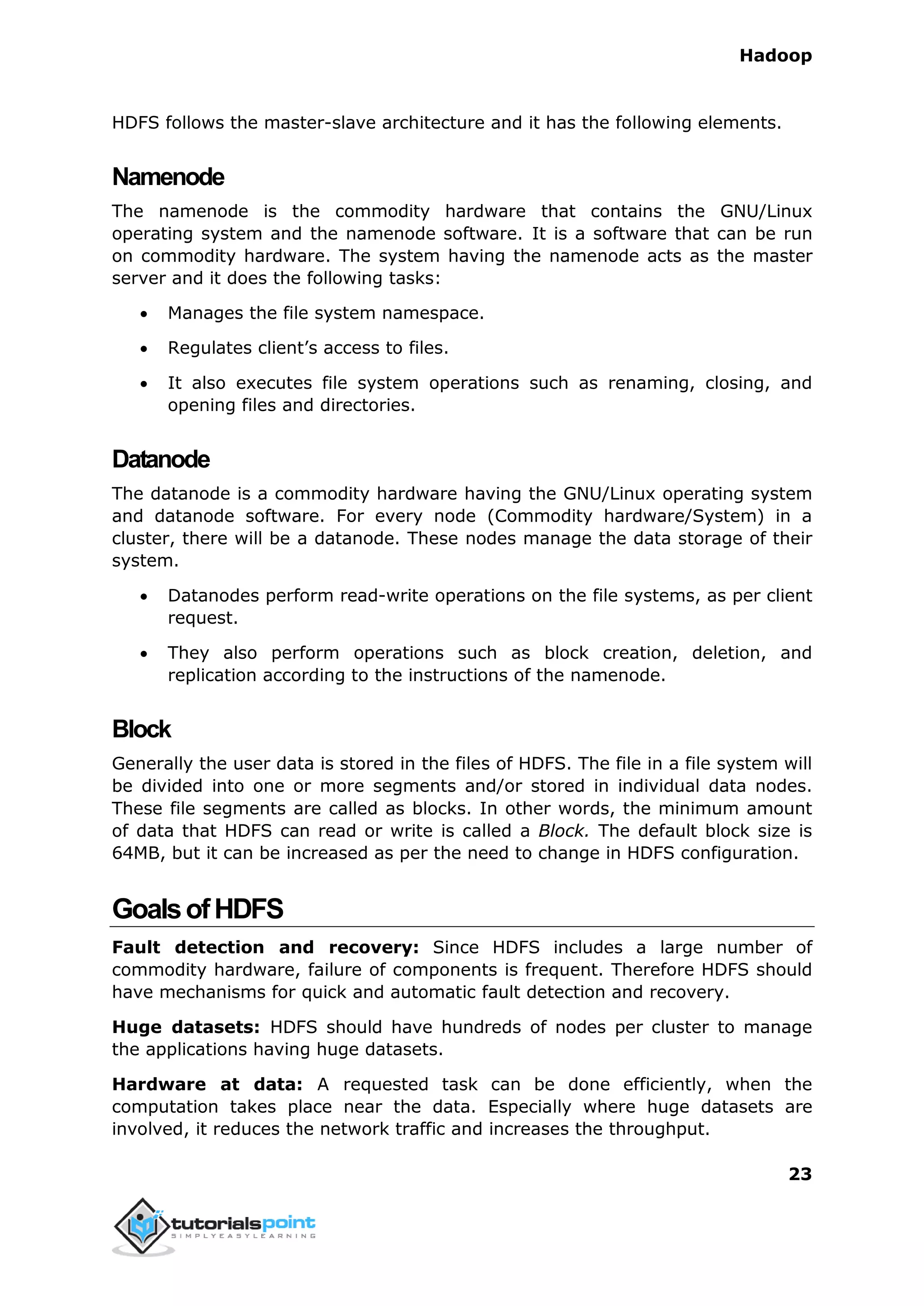 Hadoop
23
HDFS follows the master-slave architecture and it has the following elements.
Namenode
The namenode is the commodity hardware that contains the GNU/Linux
operating system and the namenode software. It is a software that can be run
on commodity hardware. The system having the namenode acts as the master
server and it does the following tasks:
 Manages the file system namespace.
 Regulates client’s access to files.
 It also executes file system operations such as renaming, closing, and
opening files and directories.
Datanode
The datanode is a commodity hardware having the GNU/Linux operating system
and datanode software. For every node (Commodity hardware/System) in a
cluster, there will be a datanode. These nodes manage the data storage of their
system.
 Datanodes perform read-write operations on the file systems, as per client
request.
 They also perform operations such as block creation, deletion, and
replication according to the instructions of the namenode.
Block
Generally the user data is stored in the files of HDFS. The file in a file system will
be divided into one or more segments and/or stored in individual data nodes.
These file segments are called as blocks. In other words, the minimum amount
of data that HDFS can read or write is called a Block. The default block size is
64MB, but it can be increased as per the need to change in HDFS configuration.
GoalsofHDFS
Fault detection and recovery: Since HDFS includes a large number of
commodity hardware, failure of components is frequent. Therefore HDFS should
have mechanisms for quick and automatic fault detection and recovery.
Huge datasets: HDFS should have hundreds of nodes per cluster to manage
the applications having huge datasets.
Hardware at data: A requested task can be done efficiently, when the
computation takes place near the data. Especially where huge datasets are
involved, it reduces the network traffic and increases the throughput.
 