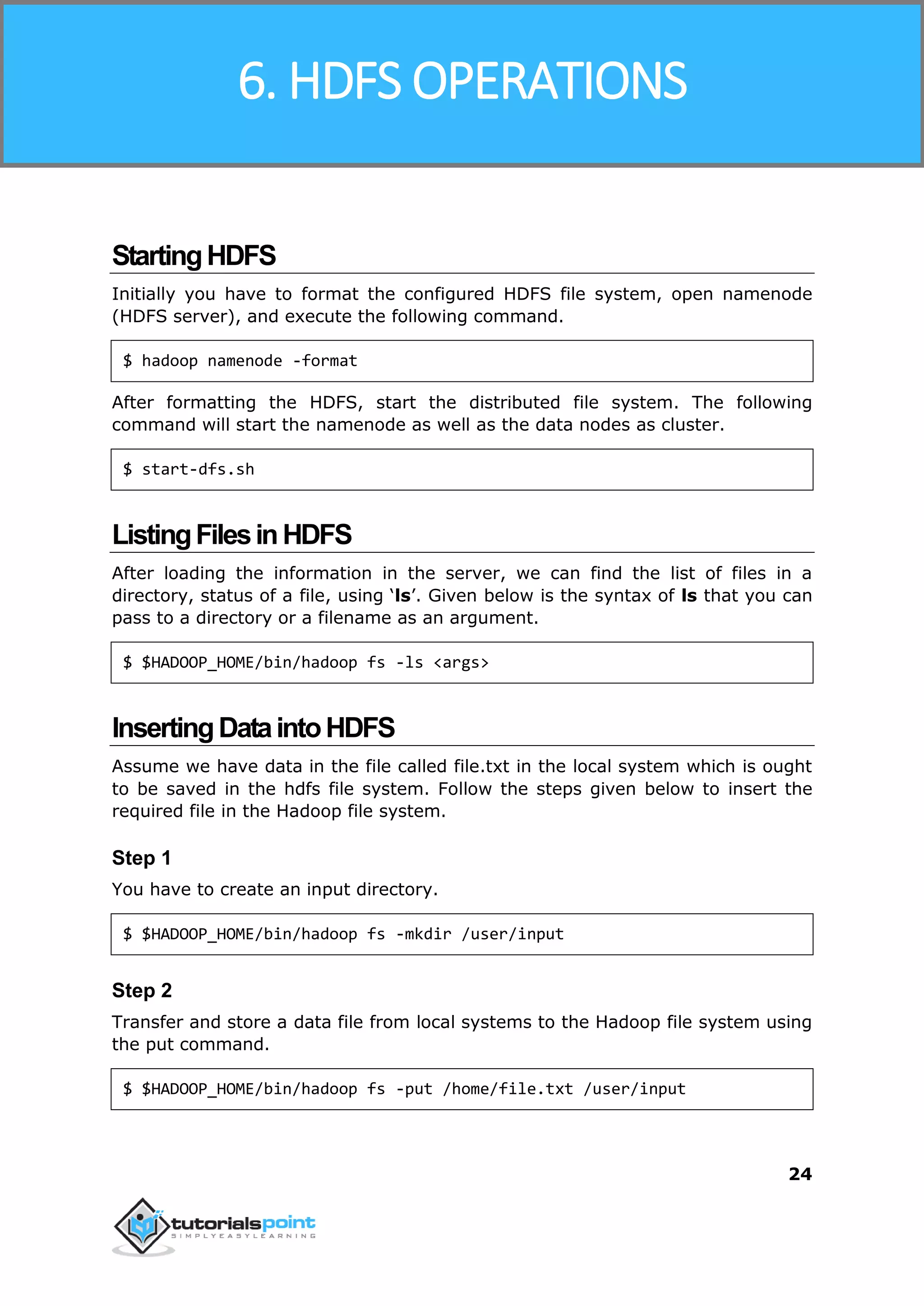 Hadoop
24
StartingHDFS
Initially you have to format the configured HDFS file system, open namenode
(HDFS server), and execute the following command.
$ hadoop namenode -format
After formatting the HDFS, start the distributed file system. The following
command will start the namenode as well as the data nodes as cluster.
$ start-dfs.sh
ListingFilesinHDFS
After loading the information in the server, we can find the list of files in a
directory, status of a file, using ‘ls’. Given below is the syntax of ls that you can
pass to a directory or a filename as an argument.
$ $HADOOP_HOME/bin/hadoop fs -ls <args>
InsertingDataintoHDFS
Assume we have data in the file called file.txt in the local system which is ought
to be saved in the hdfs file system. Follow the steps given below to insert the
required file in the Hadoop file system.
Step 1
You have to create an input directory.
$ $HADOOP_HOME/bin/hadoop fs -mkdir /user/input
Step 2
Transfer and store a data file from local systems to the Hadoop file system using
the put command.
$ $HADOOP_HOME/bin/hadoop fs -put /home/file.txt /user/input
6. HDFS OPERATIONS
 