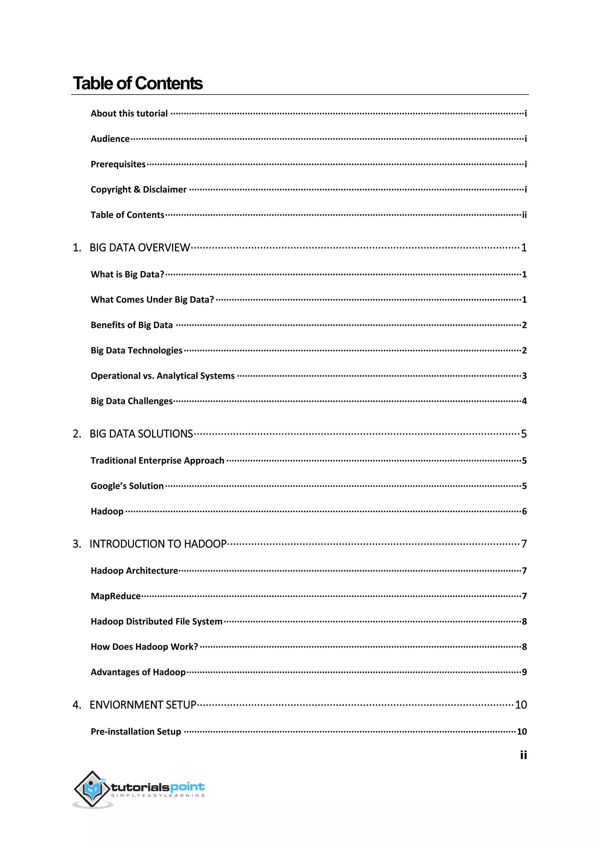 ii
TableofContents
About this tutorial ·····································································································································i
Audience····················································································································································i
Prerequisites··············································································································································i
Copyright & Disclaimer ······························································································································i
Table of Contents······································································································································ii
1. BIG DATA OVERVIEW·············································································································1
What is Big Data?······································································································································1
What Comes Under Big Data?···················································································································1
Benefits of Big Data ··································································································································2
Big Data Technologies·······························································································································2
Operational vs. Analytical Systems ···········································································································3
Big Data Challenges···································································································································4
2. BIG DATA SOLUTIONS············································································································5
Traditional Enterprise Approach ···············································································································5
Google’s Solution······································································································································5
Hadoop·····················································································································································6
3. INTRODUCTION TO HADOOP·································································································7
Hadoop Architecture·································································································································7
MapReduce···············································································································································7
Hadoop Distributed File System················································································································8
How Does Hadoop Work?·························································································································8
Advantages of Hadoop······························································································································9
4. ENVIORNMENT SETUP·········································································································10
Pre-installation Setup ·····························································································································10
 