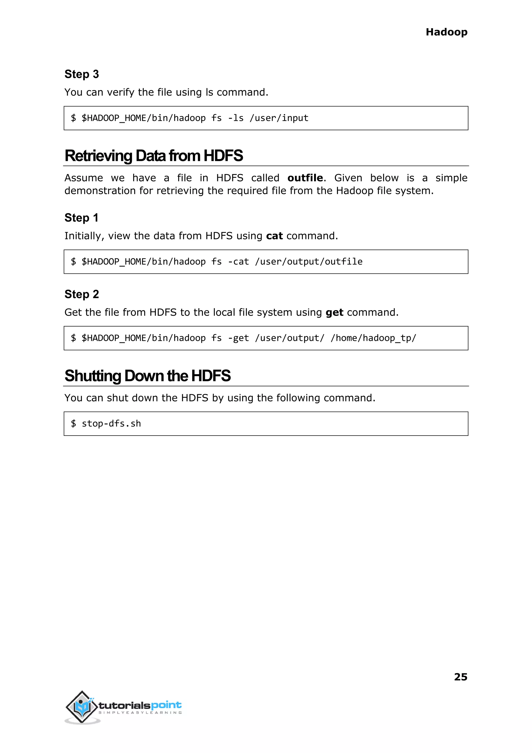 Hadoop
25
Step 3
You can verify the file using ls command.
$ $HADOOP_HOME/bin/hadoop fs -ls /user/input
RetrievingDatafromHDFS
Assume we have a file in HDFS called outfile. Given below is a simple
demonstration for retrieving the required file from the Hadoop file system.
Step 1
Initially, view the data from HDFS using cat command.
$ $HADOOP_HOME/bin/hadoop fs -cat /user/output/outfile
Step 2
Get the file from HDFS to the local file system using get command.
$ $HADOOP_HOME/bin/hadoop fs -get /user/output/ /home/hadoop_tp/
ShuttingDowntheHDFS
You can shut down the HDFS by using the following command.
$ stop-dfs.sh
 