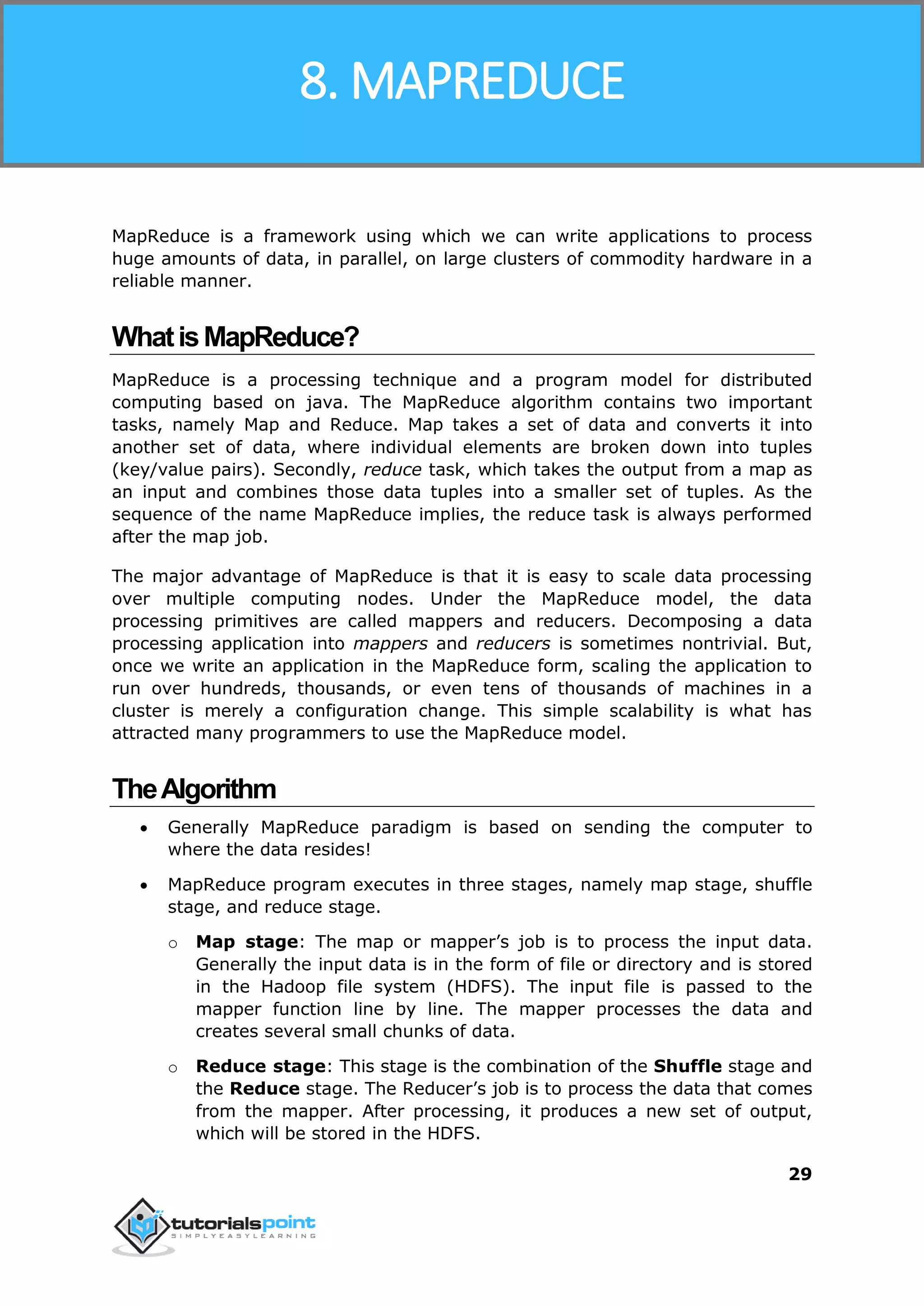 Hadoop
29
MapReduce is a framework using which we can write applications to process
huge amounts of data, in parallel, on large clusters of commodity hardware in a
reliable manner.
WhatisMapReduce?
MapReduce is a processing technique and a program model for distributed
computing based on java. The MapReduce algorithm contains two important
tasks, namely Map and Reduce. Map takes a set of data and converts it into
another set of data, where individual elements are broken down into tuples
(key/value pairs). Secondly, reduce task, which takes the output from a map as
an input and combines those data tuples into a smaller set of tuples. As the
sequence of the name MapReduce implies, the reduce task is always performed
after the map job.
The major advantage of MapReduce is that it is easy to scale data processing
over multiple computing nodes. Under the MapReduce model, the data
processing primitives are called mappers and reducers. Decomposing a data
processing application into mappers and reducers is sometimes nontrivial. But,
once we write an application in the MapReduce form, scaling the application to
run over hundreds, thousands, or even tens of thousands of machines in a
cluster is merely a configuration change. This simple scalability is what has
attracted many programmers to use the MapReduce model.
TheAlgorithm
 Generally MapReduce paradigm is based on sending the computer to
where the data resides!
 MapReduce program executes in three stages, namely map stage, shuffle
stage, and reduce stage.
o Map stage: The map or mapper’s job is to process the input data.
Generally the input data is in the form of file or directory and is stored
in the Hadoop file system (HDFS). The input file is passed to the
mapper function line by line. The mapper processes the data and
creates several small chunks of data.
o Reduce stage: This stage is the combination of the Shuffle stage and
the Reduce stage. The Reducer’s job is to process the data that comes
from the mapper. After processing, it produces a new set of output,
which will be stored in the HDFS.
8. MAPREDUCE
 