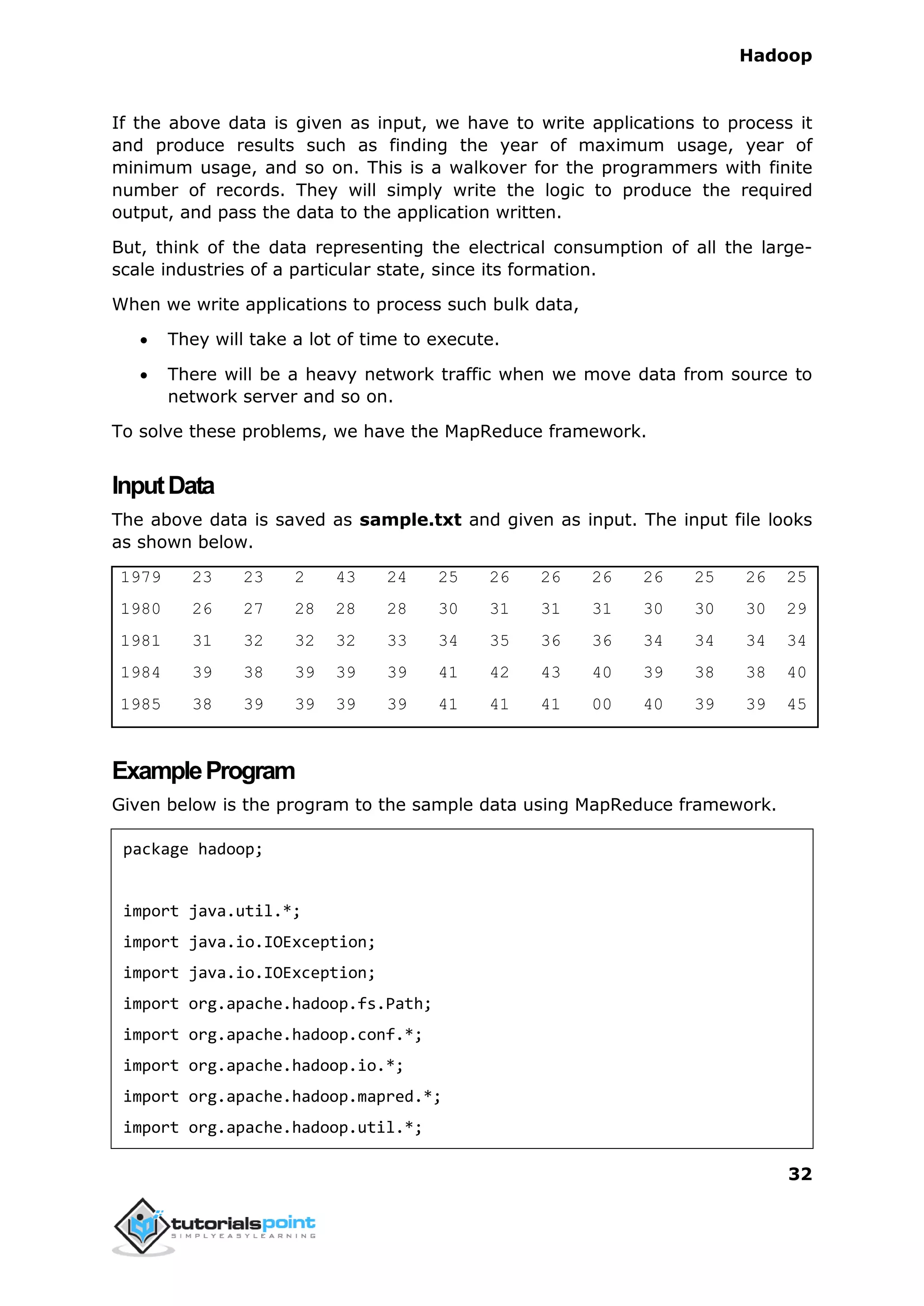 Hadoop
32
If the above data is given as input, we have to write applications to process it
and produce results such as finding the year of maximum usage, year of
minimum usage, and so on. This is a walkover for the programmers with finite
number of records. They will simply write the logic to produce the required
output, and pass the data to the application written.
But, think of the data representing the electrical consumption of all the large-
scale industries of a particular state, since its formation.
When we write applications to process such bulk data,
 They will take a lot of time to execute.
 There will be a heavy network traffic when we move data from source to
network server and so on.
To solve these problems, we have the MapReduce framework.
InputData
The above data is saved as sample.txt and given as input. The input file looks
as shown below.
1979 23 23 2 43 24 25 26 26 26 26 25 26 25
1980 26 27 28 28 28 30 31 31 31 30 30 30 29
1981 31 32 32 32 33 34 35 36 36 34 34 34 34
1984 39 38 39 39 39 41 42 43 40 39 38 38 40
1985 38 39 39 39 39 41 41 41 00 40 39 39 45
ExampleProgram
Given below is the program to the sample data using MapReduce framework.
package hadoop;
import java.util.*;
import java.io.IOException;
import java.io.IOException;
import org.apache.hadoop.fs.Path;
import org.apache.hadoop.conf.*;
import org.apache.hadoop.io.*;
import org.apache.hadoop.mapred.*;
import org.apache.hadoop.util.*;
 