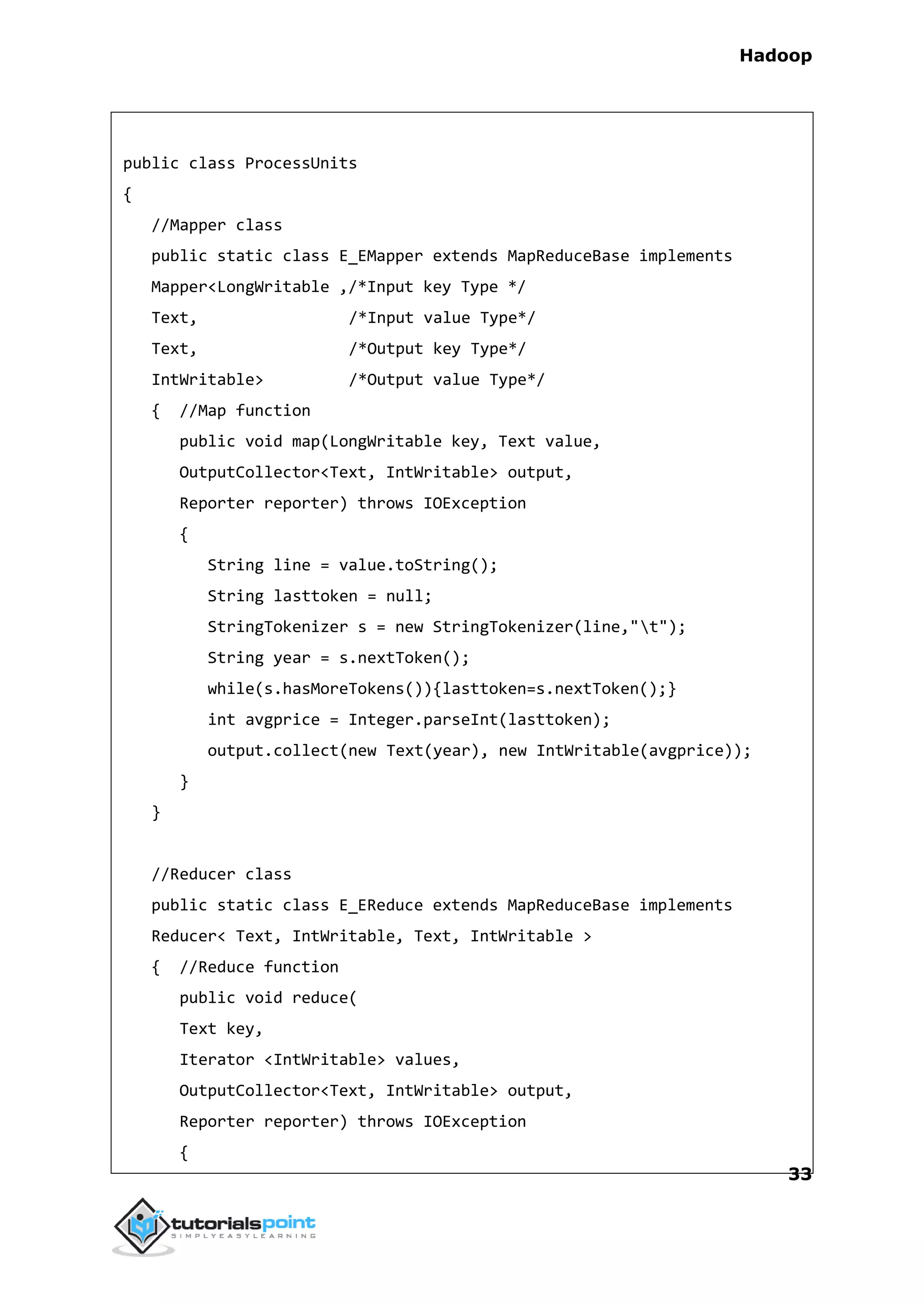Hadoop
33
public class ProcessUnits
{
//Mapper class
public static class E_EMapper extends MapReduceBase implements
Mapper<LongWritable ,/*Input key Type */
Text, /*Input value Type*/
Text, /*Output key Type*/
IntWritable> /*Output value Type*/
{ //Map function
public void map(LongWritable key, Text value,
OutputCollector<Text, IntWritable> output,
Reporter reporter) throws IOException
{
String line = value.toString();
String lasttoken = null;
StringTokenizer s = new StringTokenizer(line,"t");
String year = s.nextToken();
while(s.hasMoreTokens()){lasttoken=s.nextToken();}
int avgprice = Integer.parseInt(lasttoken);
output.collect(new Text(year), new IntWritable(avgprice));
}
}
//Reducer class
public static class E_EReduce extends MapReduceBase implements
Reducer< Text, IntWritable, Text, IntWritable >
{ //Reduce function
public void reduce(
Text key,
Iterator <IntWritable> values,
OutputCollector<Text, IntWritable> output,
Reporter reporter) throws IOException
{
 