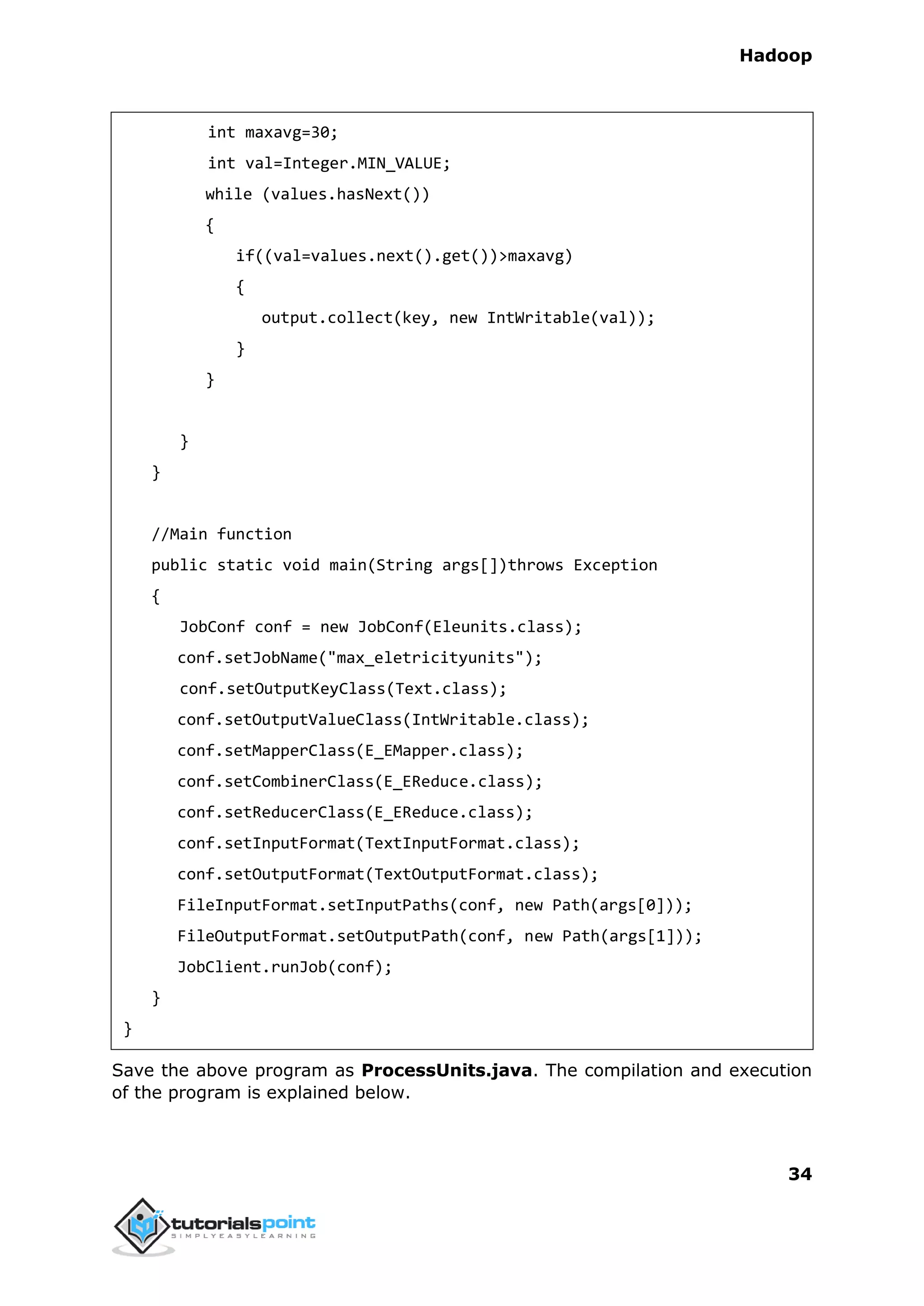 Hadoop
34
int maxavg=30;
int val=Integer.MIN_VALUE;
while (values.hasNext())
{
if((val=values.next().get())>maxavg)
{
output.collect(key, new IntWritable(val));
}
}
}
}
//Main function
public static void main(String args[])throws Exception
{
JobConf conf = new JobConf(Eleunits.class);
conf.setJobName("max_eletricityunits");
conf.setOutputKeyClass(Text.class);
conf.setOutputValueClass(IntWritable.class);
conf.setMapperClass(E_EMapper.class);
conf.setCombinerClass(E_EReduce.class);
conf.setReducerClass(E_EReduce.class);
conf.setInputFormat(TextInputFormat.class);
conf.setOutputFormat(TextOutputFormat.class);
FileInputFormat.setInputPaths(conf, new Path(args[0]));
FileOutputFormat.setOutputPath(conf, new Path(args[1]));
JobClient.runJob(conf);
}
}
Save the above program as ProcessUnits.java. The compilation and execution
of the program is explained below.
 