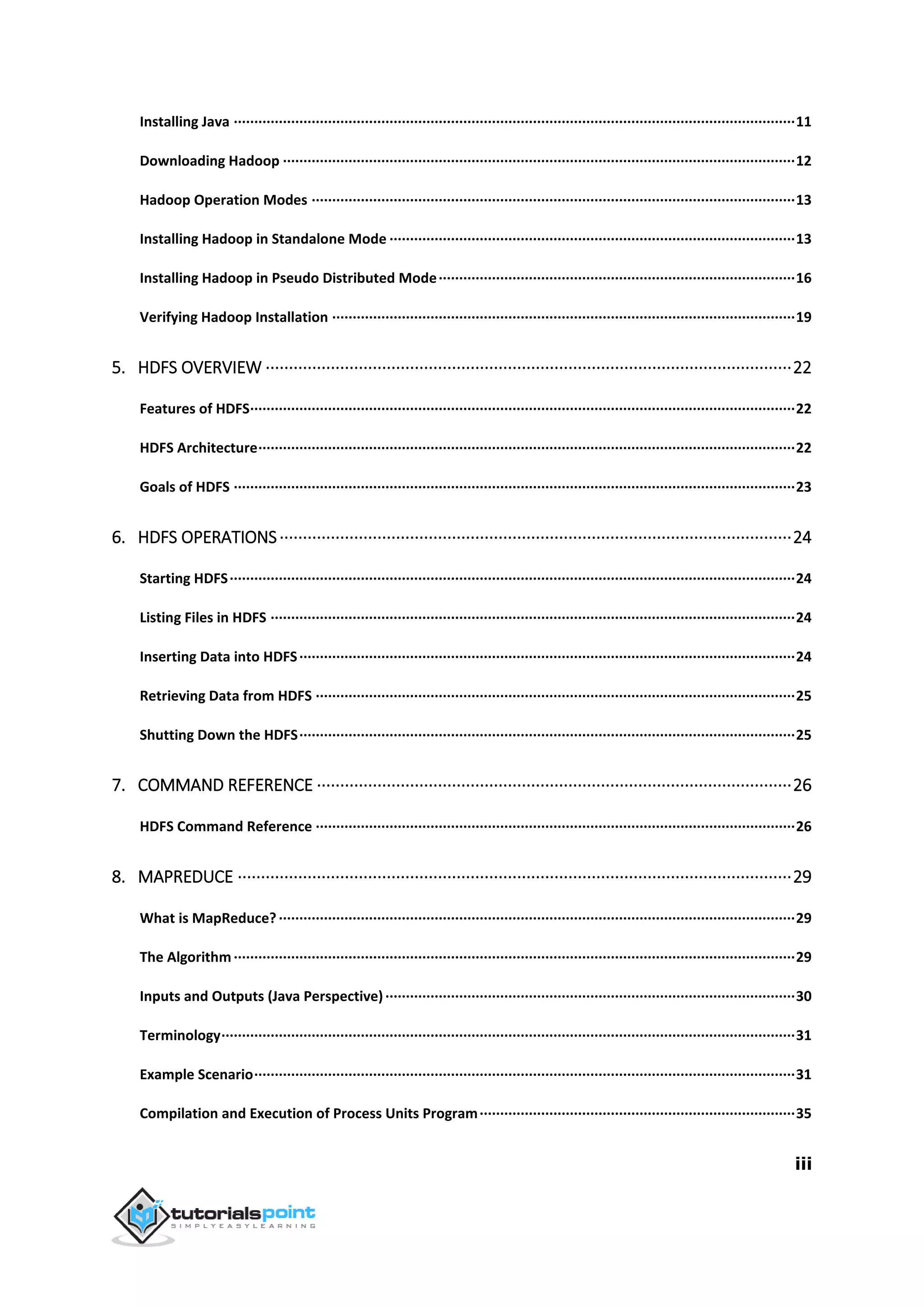 iii
Installing Java ·········································································································································11
Downloading Hadoop ·····························································································································12
Hadoop Operation Modes ······················································································································13
Installing Hadoop in Standalone Mode ···································································································13
Installing Hadoop in Pseudo Distributed Mode·······················································································16
Verifying Hadoop Installation ·················································································································19
5. HDFS OVERVIEW ·················································································································22
Features of HDFS·····································································································································22
HDFS Architecture···································································································································22
Goals of HDFS ·········································································································································23
6. HDFS OPERATIONS··············································································································24
Starting HDFS··········································································································································24
Listing Files in HDFS ································································································································24
Inserting Data into HDFS·························································································································24
Retrieving Data from HDFS ·····················································································································25
Shutting Down the HDFS·························································································································25
7. COMMAND REFERENCE ······································································································26
HDFS Command Reference ·····················································································································26
8. MAPREDUCE ·······················································································································29
What is MapReduce?······························································································································29
The Algorithm·········································································································································29
Inputs and Outputs (Java Perspective)····································································································30
Terminology············································································································································31
Example Scenario····································································································································31
Compilation and Execution of Process Units Program·············································································35
 