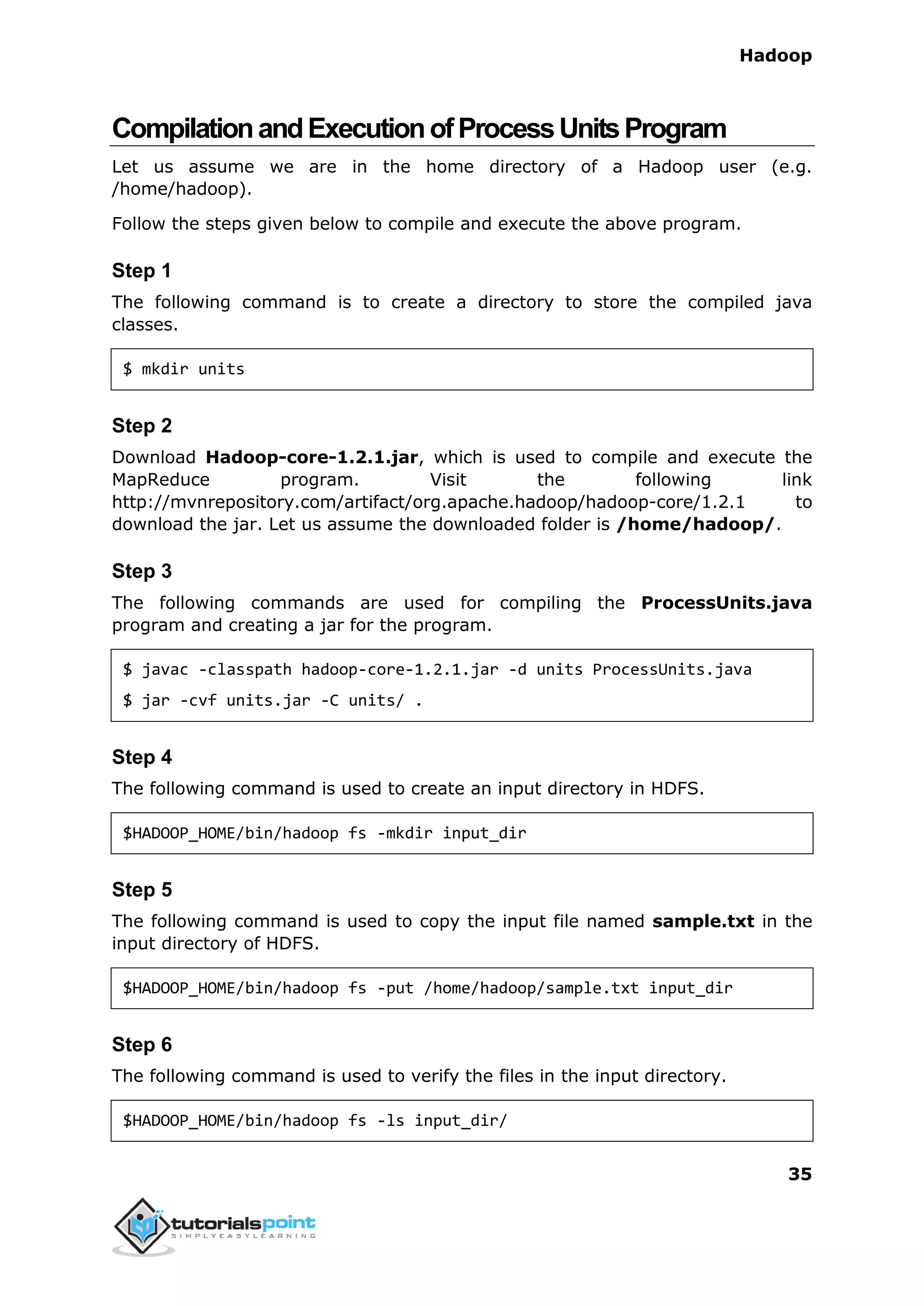 Hadoop
35
CompilationandExecutionofProcessUnitsProgram
Let us assume we are in the home directory of a Hadoop user (e.g.
/home/hadoop).
Follow the steps given below to compile and execute the above program.
Step 1
The following command is to create a directory to store the compiled java
classes.
$ mkdir units
Step 2
Download Hadoop-core-1.2.1.jar, which is used to compile and execute the
MapReduce program. Visit the following link
http://mvnrepository.com/artifact/org.apache.hadoop/hadoop-core/1.2.1 to
download the jar. Let us assume the downloaded folder is /home/hadoop/.
Step 3
The following commands are used for compiling the ProcessUnits.java
program and creating a jar for the program.
$ javac -classpath hadoop-core-1.2.1.jar -d units ProcessUnits.java
$ jar -cvf units.jar -C units/ .
Step 4
The following command is used to create an input directory in HDFS.
$HADOOP_HOME/bin/hadoop fs -mkdir input_dir
Step 5
The following command is used to copy the input file named sample.txt in the
input directory of HDFS.
$HADOOP_HOME/bin/hadoop fs -put /home/hadoop/sample.txt input_dir
Step 6
The following command is used to verify the files in the input directory.
$HADOOP_HOME/bin/hadoop fs -ls input_dir/
 