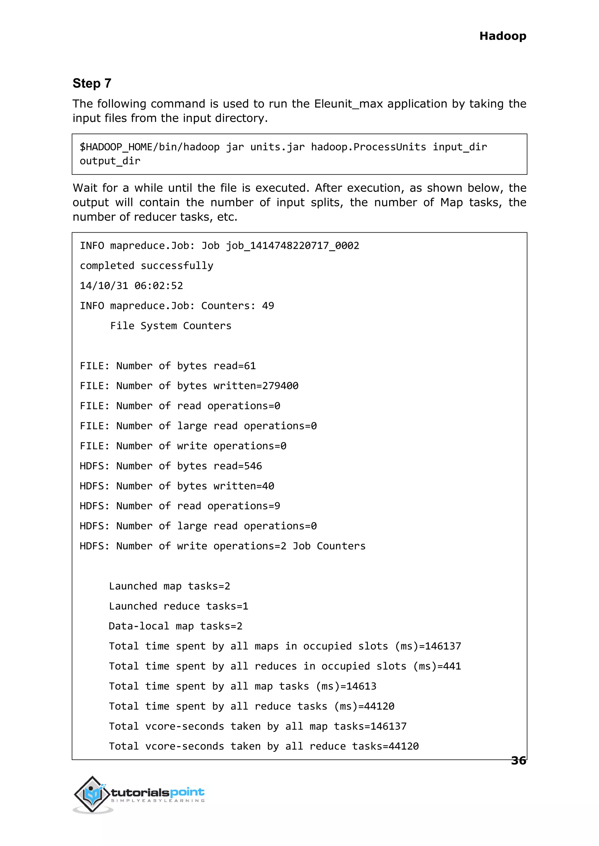 Hadoop
36
Step 7
The following command is used to run the Eleunit_max application by taking the
input files from the input directory.
$HADOOP_HOME/bin/hadoop jar units.jar hadoop.ProcessUnits input_dir
output_dir
Wait for a while until the file is executed. After execution, as shown below, the
output will contain the number of input splits, the number of Map tasks, the
number of reducer tasks, etc.
INFO mapreduce.Job: Job job_1414748220717_0002
completed successfully
14/10/31 06:02:52
INFO mapreduce.Job: Counters: 49
File System Counters
FILE: Number of bytes read=61
FILE: Number of bytes written=279400
FILE: Number of read operations=0
FILE: Number of large read operations=0
FILE: Number of write operations=0
HDFS: Number of bytes read=546
HDFS: Number of bytes written=40
HDFS: Number of read operations=9
HDFS: Number of large read operations=0
HDFS: Number of write operations=2 Job Counters
Launched map tasks=2
Launched reduce tasks=1
Data-local map tasks=2
Total time spent by all maps in occupied slots (ms)=146137
Total time spent by all reduces in occupied slots (ms)=441
Total time spent by all map tasks (ms)=14613
Total time spent by all reduce tasks (ms)=44120
Total vcore-seconds taken by all map tasks=146137
Total vcore-seconds taken by all reduce tasks=44120
 