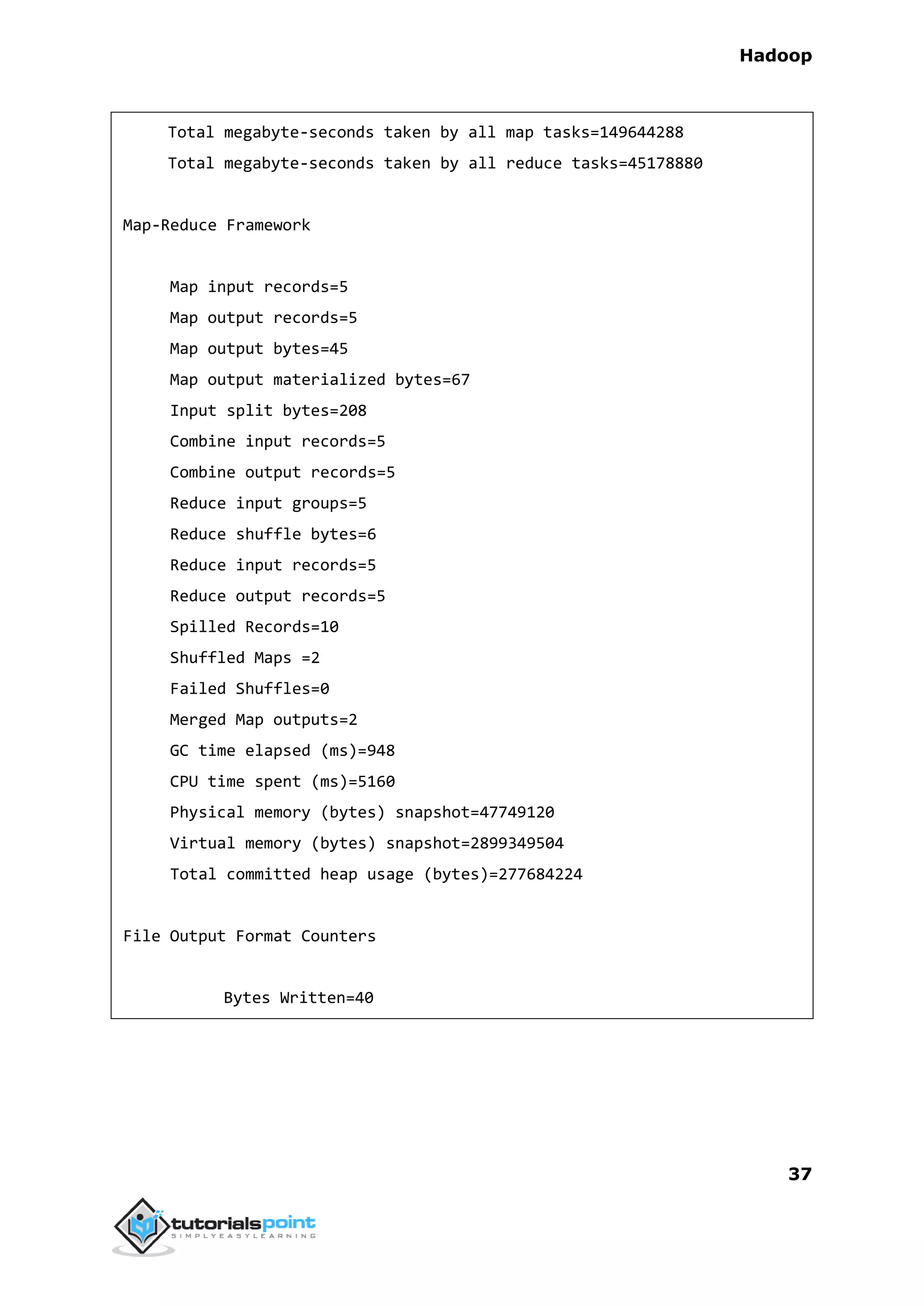 Hadoop
37
Total megabyte-seconds taken by all map tasks=149644288
Total megabyte-seconds taken by all reduce tasks=45178880
Map-Reduce Framework
Map input records=5
Map output records=5
Map output bytes=45
Map output materialized bytes=67
Input split bytes=208
Combine input records=5
Combine output records=5
Reduce input groups=5
Reduce shuffle bytes=6
Reduce input records=5
Reduce output records=5
Spilled Records=10
Shuffled Maps =2
Failed Shuffles=0
Merged Map outputs=2
GC time elapsed (ms)=948
CPU time spent (ms)=5160
Physical memory (bytes) snapshot=47749120
Virtual memory (bytes) snapshot=2899349504
Total committed heap usage (bytes)=277684224
File Output Format Counters
Bytes Written=40
 