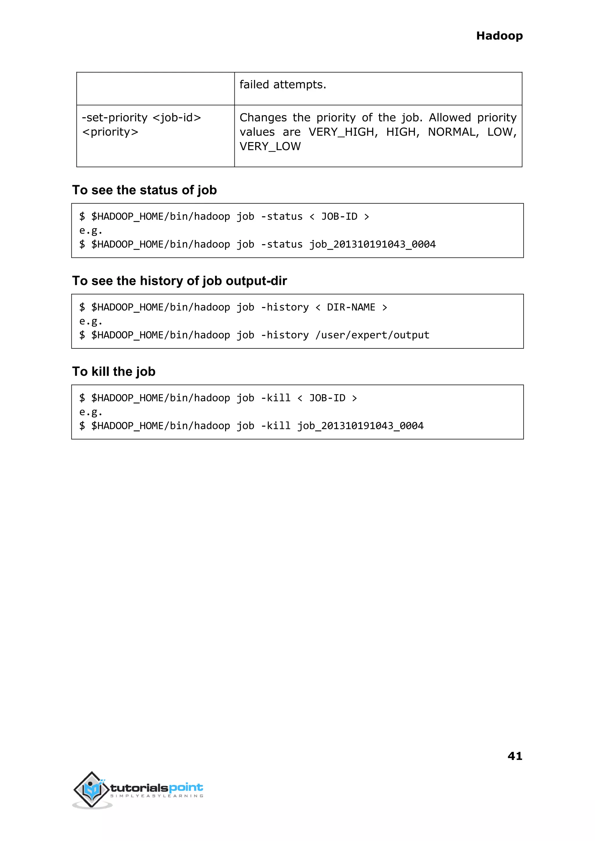 Hadoop
41
failed attempts.
-set-priority <job-id>
<priority>
Changes the priority of the job. Allowed priority
values are VERY_HIGH, HIGH, NORMAL, LOW,
VERY_LOW
To see the status of job
$ $HADOOP_HOME/bin/hadoop job -status < JOB-ID >
e.g.
$ $HADOOP_HOME/bin/hadoop job -status job_201310191043_0004
To see the history of job output-dir
$ $HADOOP_HOME/bin/hadoop job -history < DIR-NAME >
e.g.
$ $HADOOP_HOME/bin/hadoop job -history /user/expert/output
To kill the job
$ $HADOOP_HOME/bin/hadoop job -kill < JOB-ID >
e.g.
$ $HADOOP_HOME/bin/hadoop job -kill job_201310191043_0004
 