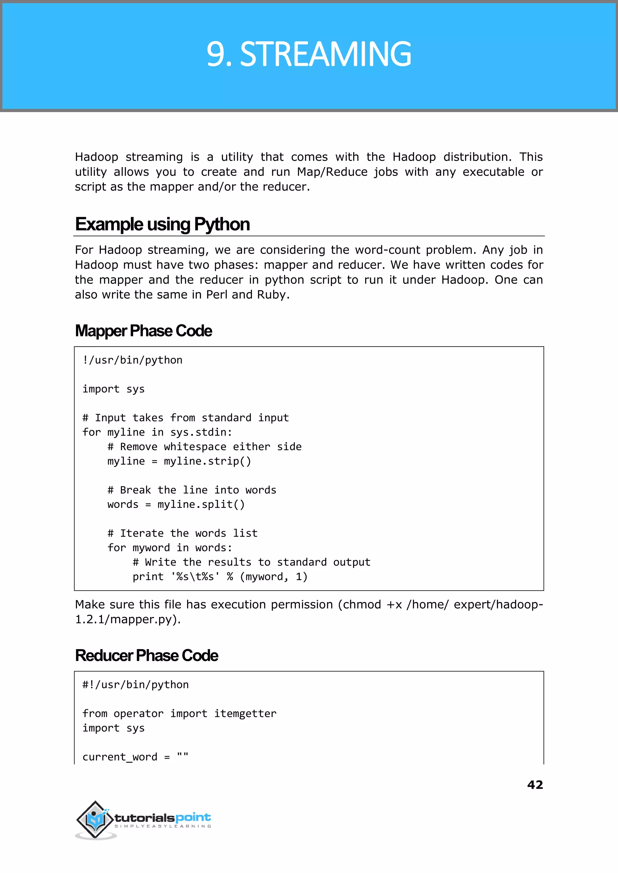 Hadoop
42
Hadoop streaming is a utility that comes with the Hadoop distribution. This
utility allows you to create and run Map/Reduce jobs with any executable or
script as the mapper and/or the reducer.
ExampleusingPython
For Hadoop streaming, we are considering the word-count problem. Any job in
Hadoop must have two phases: mapper and reducer. We have written codes for
the mapper and the reducer in python script to run it under Hadoop. One can
also write the same in Perl and Ruby.
MapperPhaseCode
!/usr/bin/python
import sys
# Input takes from standard input
for myline in sys.stdin:
# Remove whitespace either side
myline = myline.strip()
# Break the line into words
words = myline.split()
# Iterate the words list
for myword in words:
# Write the results to standard output
print '%st%s' % (myword, 1)
Make sure this file has execution permission (chmod +x /home/ expert/hadoop-
1.2.1/mapper.py).
ReducerPhaseCode
#!/usr/bin/python
from operator import itemgetter
import sys
current_word = ""
9. STREAMING
 