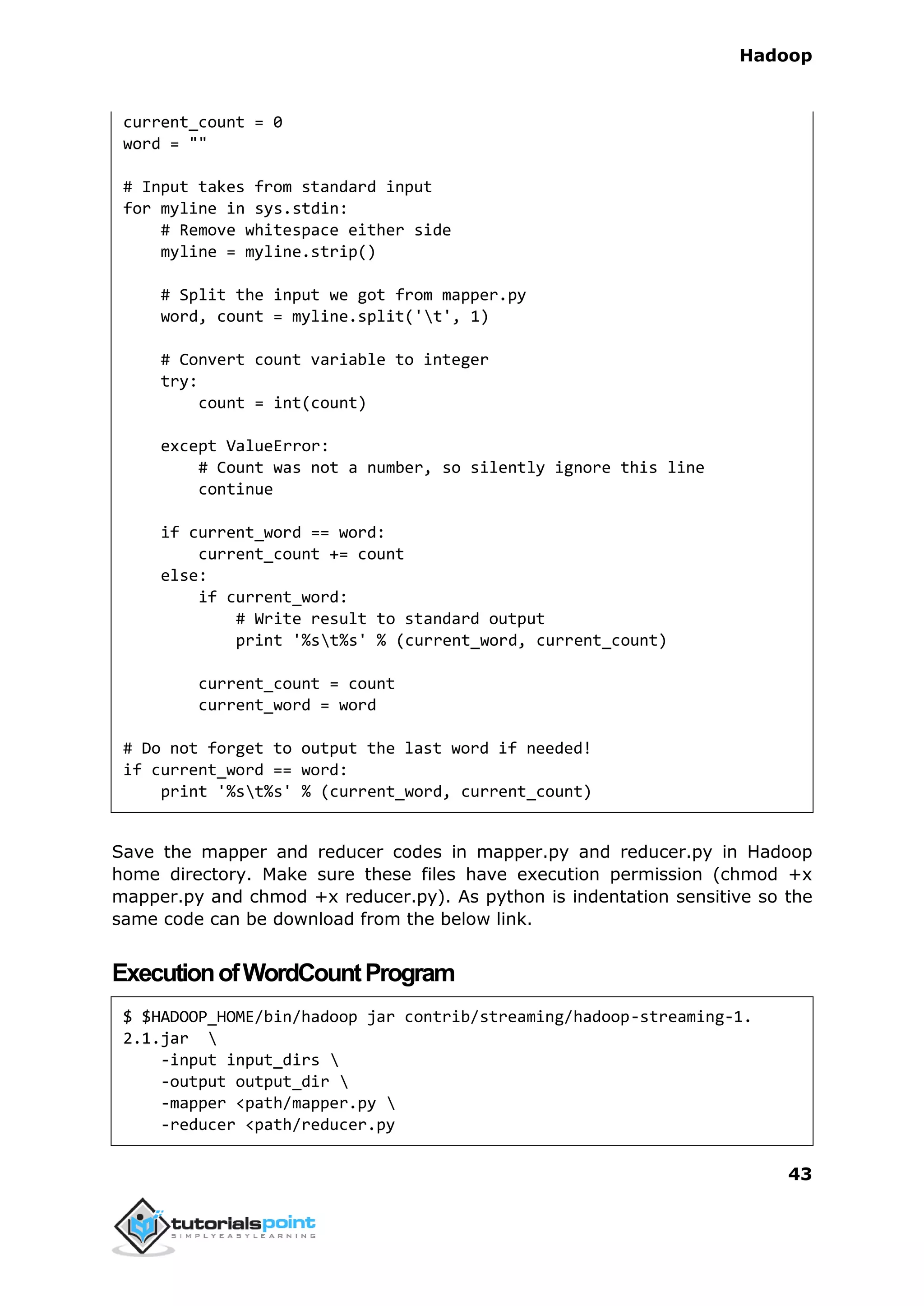 Hadoop
43
current_count = 0
word = ""
# Input takes from standard input
for myline in sys.stdin:
# Remove whitespace either side
myline = myline.strip()
# Split the input we got from mapper.py
word, count = myline.split('t', 1)
# Convert count variable to integer
try:
count = int(count)
except ValueError:
# Count was not a number, so silently ignore this line
continue
if current_word == word:
current_count += count
else:
if current_word:
# Write result to standard output
print '%st%s' % (current_word, current_count)
current_count = count
current_word = word
# Do not forget to output the last word if needed!
if current_word == word:
print '%st%s' % (current_word, current_count)
Save the mapper and reducer codes in mapper.py and reducer.py in Hadoop
home directory. Make sure these files have execution permission (chmod +x
mapper.py and chmod +x reducer.py). As python is indentation sensitive so the
same code can be download from the below link.
ExecutionofWordCountProgram
$ $HADOOP_HOME/bin/hadoop jar contrib/streaming/hadoop-streaming-1.
2.1.jar 
-input input_dirs 
-output output_dir 
-mapper <path/mapper.py 
-reducer <path/reducer.py
 