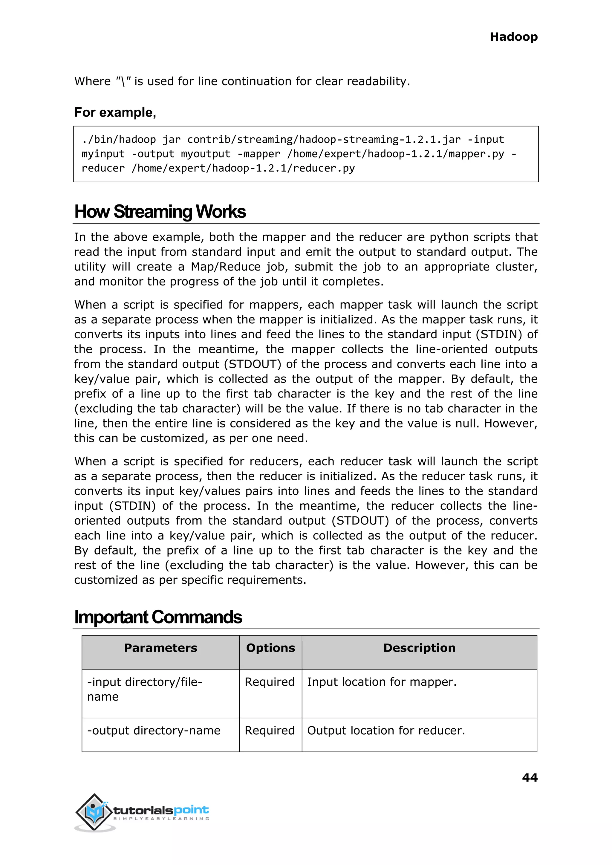 Hadoop
44
Where "" is used for line continuation for clear readability.
For example,
./bin/hadoop jar contrib/streaming/hadoop-streaming-1.2.1.jar -input
myinput -output myoutput -mapper /home/expert/hadoop-1.2.1/mapper.py -
reducer /home/expert/hadoop-1.2.1/reducer.py
How StreamingWorks
In the above example, both the mapper and the reducer are python scripts that
read the input from standard input and emit the output to standard output. The
utility will create a Map/Reduce job, submit the job to an appropriate cluster,
and monitor the progress of the job until it completes.
When a script is specified for mappers, each mapper task will launch the script
as a separate process when the mapper is initialized. As the mapper task runs, it
converts its inputs into lines and feed the lines to the standard input (STDIN) of
the process. In the meantime, the mapper collects the line-oriented outputs
from the standard output (STDOUT) of the process and converts each line into a
key/value pair, which is collected as the output of the mapper. By default, the
prefix of a line up to the first tab character is the key and the rest of the line
(excluding the tab character) will be the value. If there is no tab character in the
line, then the entire line is considered as the key and the value is null. However,
this can be customized, as per one need.
When a script is specified for reducers, each reducer task will launch the script
as a separate process, then the reducer is initialized. As the reducer task runs, it
converts its input key/values pairs into lines and feeds the lines to the standard
input (STDIN) of the process. In the meantime, the reducer collects the line-
oriented outputs from the standard output (STDOUT) of the process, converts
each line into a key/value pair, which is collected as the output of the reducer.
By default, the prefix of a line up to the first tab character is the key and the
rest of the line (excluding the tab character) is the value. However, this can be
customized as per specific requirements.
ImportantCommands
Parameters Options Description
-input directory/file-
name
Required Input location for mapper.
-output directory-name Required Output location for reducer.
 