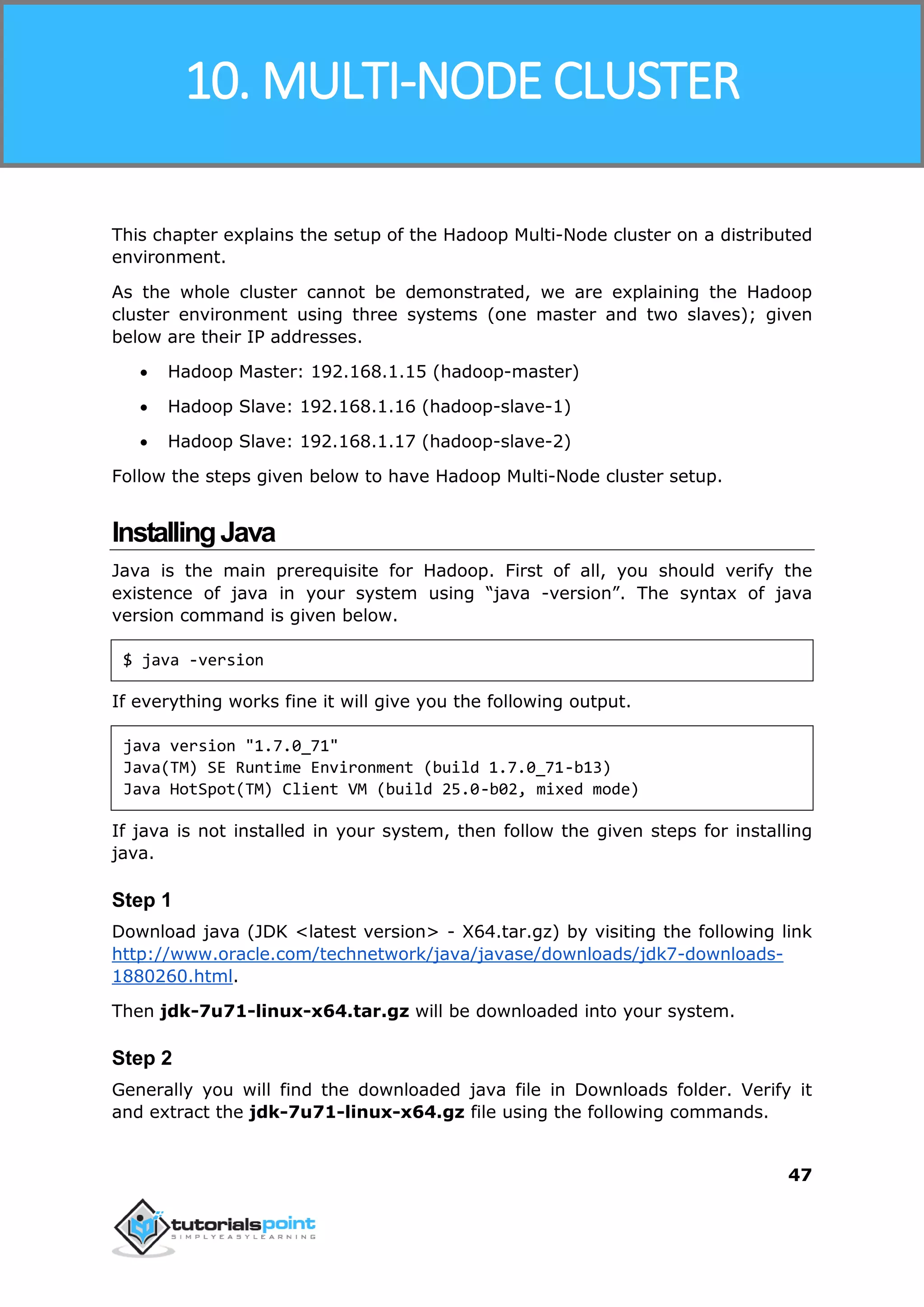 Hadoop
47
This chapter explains the setup of the Hadoop Multi-Node cluster on a distributed
environment.
As the whole cluster cannot be demonstrated, we are explaining the Hadoop
cluster environment using three systems (one master and two slaves); given
below are their IP addresses.
 Hadoop Master: 192.168.1.15 (hadoop-master)
 Hadoop Slave: 192.168.1.16 (hadoop-slave-1)
 Hadoop Slave: 192.168.1.17 (hadoop-slave-2)
Follow the steps given below to have Hadoop Multi-Node cluster setup.
InstallingJava
Java is the main prerequisite for Hadoop. First of all, you should verify the
existence of java in your system using “java -version”. The syntax of java
version command is given below.
$ java -version
If everything works fine it will give you the following output.
java version "1.7.0_71"
Java(TM) SE Runtime Environment (build 1.7.0_71-b13)
Java HotSpot(TM) Client VM (build 25.0-b02, mixed mode)
If java is not installed in your system, then follow the given steps for installing
java.
Step 1
Download java (JDK <latest version> - X64.tar.gz) by visiting the following link
http://www.oracle.com/technetwork/java/javase/downloads/jdk7-downloads-
1880260.html.
Then jdk-7u71-linux-x64.tar.gz will be downloaded into your system.
Step 2
Generally you will find the downloaded java file in Downloads folder. Verify it
and extract the jdk-7u71-linux-x64.gz file using the following commands.
10. MULTI-NODE CLUSTER
 