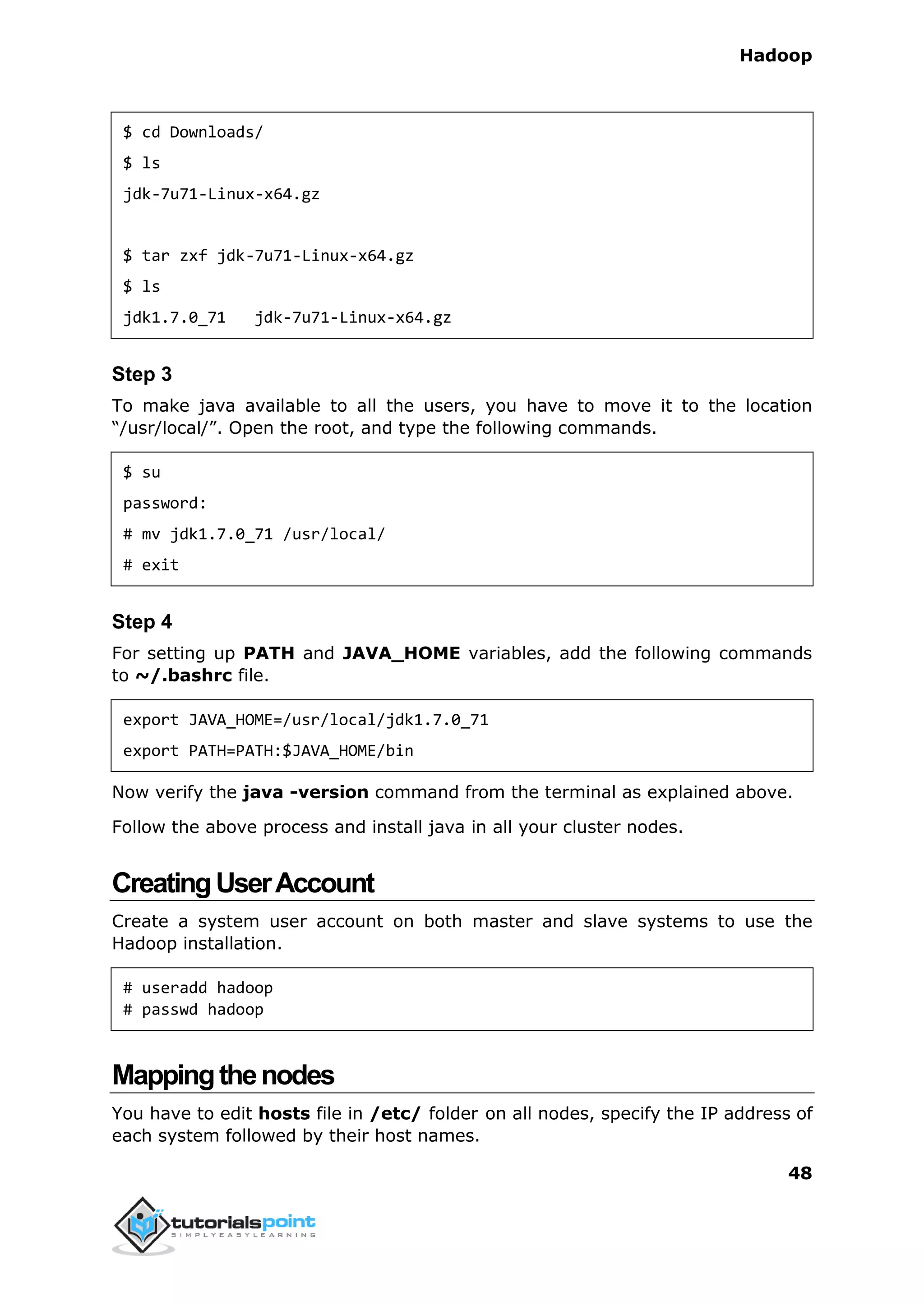 Hadoop
48
$ cd Downloads/
$ ls
jdk-7u71-Linux-x64.gz
$ tar zxf jdk-7u71-Linux-x64.gz
$ ls
jdk1.7.0_71 jdk-7u71-Linux-x64.gz
Step 3
To make java available to all the users, you have to move it to the location
“/usr/local/”. Open the root, and type the following commands.
$ su
password:
# mv jdk1.7.0_71 /usr/local/
# exit
Step 4
For setting up PATH and JAVA_HOME variables, add the following commands
to ~/.bashrc file.
export JAVA_HOME=/usr/local/jdk1.7.0_71
export PATH=PATH:$JAVA_HOME/bin
Now verify the java -version command from the terminal as explained above.
Follow the above process and install java in all your cluster nodes.
CreatingUserAccount
Create a system user account on both master and slave systems to use the
Hadoop installation.
# useradd hadoop
# passwd hadoop
Mappingthenodes
You have to edit hosts file in /etc/ folder on all nodes, specify the IP address of
each system followed by their host names.
 